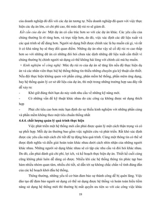 19
của doanh nghiệp đó đối với các dự án tương tự. Nếu doanh nghiệp đã quen với việc thực
hiện các dụ án lớn, có chi phí cao, thì mức độ rủi ro sẽ giảm đi.
Kết cấu của dự án: Một dự án có cấu trúc hơn so với các dự án khác. Các yêu cầu của
chúng thường là rõ ràng hơn, và trực tiếp hơn, do đó, việc xác định các dữ liệu xuất và
các quá trình sẽ dễ dàng hơn. Người sử dụng biết được chính xác là họ muốn cái gì, và rất
ít có khả năng họ sẽ thay đổi quan điểm. Những dự án như vậy sẽ cố độ rủi ro cao thấp
hơn so với những dữ án có những đòi hỏi chưa xác dịnh những dữ liệu xuất cần thiết vì
chúng thường bị chính người sử dụng có thể không hài lòng với chính cái mà họ muốn.
+ Kinh nghiệm về công nghệ: Mức đọ rủi ro của dự án sẽ tăng lên nếu độ thực hiện dụ
án và các nhân viên thực hiệ hệ thống thông tin thiếu những chuyên gia kỹ thuật cần thiết.
Nếu đội thực hiện không quen với phần cứng, phân mềm hê thống, phần mêm ứng dụng,
hay hệ thống quản lý cơ sở dữ liệu của dự án, thì một trong những trường hợp sau đây rất
dễ xảy ra:
- Khó giữ đúng thời hạn do nảy sinh nhu cầu về những kỹ năng mới.
- Có những vấn để kỹ thuật khác nhau do các công cụ không được sử dụng thích
hợp
- Phải chi tiêu cao hơn mức hạn định do sự thiếu kinh nghiệm với những phần cúng
và phần mềm không theo một tiêu chuẩn thống nhất
4.4.4. chất lượng quản lý quá trình thực hiện
Việc phát triển một hệ thống mới cần phải được quản lý một cách thận trọng và có
sự phối hợp. Mỗi dự án thường bao gồm việc nghiên cứu và phát triển. Rất khó xác định
được các yêu cầu một cách chi tiết để tự động hóa quá trình. Cùng một thông tin có thể sẽ
được định nghĩa và diễn giải hoàn toàn khác nhau dưới cách nhìn nhận của những người
khác nhau. Những người sử dụng khác nhau sẽ có tập các nhu cầu và đòi hỏi khác nhau.
Do đó, cần phải đánh giá chi phí, lợi ích, và kế hoạch thực hiện dự án. Thiết kế cuối cùng
cũng không phải luôn dễ dàng có được. Nhiều khi các hệ thống thông tin phức tạp bao
hàm nhiều nhóm quan tâm, nhiều chi tiết, sẽ dẫn tới sự không chắc chắn về tính đúng đắn
của các kế hoạch khởi đầu hệ thống,
Thông thường, những yếu tố cơ bản đảm bảo sự thành công dễ bị quên lãng. Việc
đào tạo để đảm bảo người sử dụng có thể sử dụng được hệ thống và hoàn toàn hiểu tiềm
năng sử dụng hệ thống mới thì thường bị mất quyền ưu tiên so với các công việc khác
 