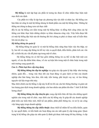 2
Hệ thống là một tập hợp các phần tử tương tác được tổ chức nhằm thực hiện một
mục đích xác định.
Các phần tử ở đây là tập hợp các phương tiện vật chất và nhân lực. Hệ thống con
bản thân nó cũng là một hệ thống nhưng là thành phần của một hệ thống khác. Những hệ
thống mà chúng ta đang xem xét thực chất
đều là các hệ thống con nằm trong một hệ thống khác và đồng thời cũng chứa các hệ
thống con khác thực hiện những nhiệm vụ khác nhaucủa công việc. Việc hiểu được bất
cứ một hệ thống đặc biệt nào đó thường đòi hỏi chúng ta phải có được một số kiến thức
lớn mà nó phục vụ.
Hệ thống thông tin quản lý
Hệ thống thông tin quản lý và một hệ thống chức năng thực hiện việc thu thập, xử
lý, lưu trữ và cung cấp thông tin hỗ trợ việc ra quyết định, điều khiển, phân tích các vấn
đề, và hiển thị các vấn đề phức tạp trong một tổ chức.
Hệ thống thông tin có thể bao gồm những thông tin cụ thể và đặc biệt một con
người, về các địa điểm khác nhau, về các sự kiện bên trong một tổ chức hoặc trong một
môi trường xung quanh đó.
Cau 4:. Phân loại theo cấp ứng dụng
Hệ thống thông tin cấp tác nghiệp: trợ giúp các cấp quản lý bậc thấp như trưởng
nhóm, quản đốc… trong việc theo dõi các hoạt động và giao dịch cơ bản của doanh
nghiệp như bán hàng, hóa đơn, tiền mặt, tiền lương, phê duyệt vay nợ, và lưu thông
nguyên vật liệu trogn nhà máy.
Mục đích chính của hệ thống ở cấp này là để trả lời các câu hỏi thông thường và giám sát
lưu lượng giao dịch trong doanh nghiệp. còn bao nhiêu sản phẩm tồn kho ? Anh X đã lĩnh
lương chưa?
Hệ thống thông tin cấp chuyên gia: cung cấp kiến thức dữ liệu cho những người
nghiên cứu trong một tổ chức. mục đích của hệ thống này là giúp đỡ các doanh nghiệp
phát triển các kiến thức mới, thiết kế sản phẩm, phân phối thông tin, và xử lý các công
việc hàng ngày trogn doanh nghiệp
Hệ thống thông tin cấp chiến thuật: được thiết kế nhằm hỗ trợ điều khiển, quản
lý, tạo quyết định, và tiến hành các hoạt động của các nàh quản lý cấp trung gian. Quan
trọng là hệ thống cần giúp các nhà quản lý đánh giá được tình trạng tốt hay không. ở cấp
 