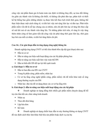 21
công việc mà phần tham gia là hoàn toàn xác định và không thay đổi, sự trao đổi thông
tin giữa các thành viên là không cần thiết, và không cần phải đào tạo, phân tích và thiết
kế hệ thống bao gồm những nhiệm vụ được liên kết theo lịch trình thời gian, không thể
thực hiện được một cách riêng rẽ, và đòi hỏi việc mở rộng liên lạc và đào tạo. Phát triển
phần mềm vốn đã là nỗ lực chung của cả nhóm, nên chi phí liên lạc sẽ tăng lên theo cấp
số mũ khi mà số các thành viên tăng lên. Từ những phân tích trên, rõ ràng là việc tăng
thêm nhân công sẽ làm giảm tiến độ công việc do phải tăng thời gian liên lạc, thời gian
học hỏi của mỗi cá nhân, và đòi hỏi tăng thêm chi phí.
Cau 16:. Các giai đoạn đầu tư ứng dụng công nghệ thông tin
Doanh nghiệp ứng dụng CNTT có thể chia thành bốn cấp độ (giai đoạn) như sau:
 Đầu tư cơ sở
 Đầu tư nâng cao hiệu suất hoạt động của các bộ phận phòng ban
 Đầu tư nâng cao hiệu suất làm việc toàn thể DN
 Đầu tư biến đổi DN để tạo lợi thế cạnh tranh
a. Giai đoạn 1: Đầu tư cơ sở
 Đầu tư ban đầu của DN vào CNTT
 Trang bị phần cứng, phần mềm, nhân lực
o Cơ sở hạ tầng công nghệ (phần cứng, phần mềm): đủ để triển khai một số ứng
dụng thường xuyên của DN
o Nhân lực: đào tào để sử dụng được các cơ sở hạ tầng trên
b. Giai đoạn 2: đầu tư nâng cao hiệu suất hoạt động của các bộ phận
 Doanh nghiệp sử dụng đồng thời nhiều gói phần mềm chuyên dụng để hỗ
trợ cho hầu hết các chức năng kinh doanh:
 Nhân sự
 Theo dõi đơn hàng
 Lập hóa đơn
 Kế toán
 Doanh nghiệp sử dụng chiến lược đầu tư này thường không sử dụng CNTT
để xác định cách thức làm khác biệt hóa sản phẩm hoặc dịch vụ của họ
 