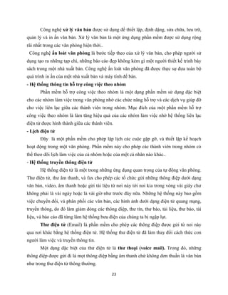 23
Công nghệ xử lý văn bản được sử dụng để thiết lập, định dậng, sửa chữa, lưu trữ,
quản lý và in ấn văn bản. Xử lý văn bản là một ứng dụng phần mềm được sử dụng rộng
rãi nhất trong các văn phòng hiện thời..
Công nghệ ấn loát văn phòng là bước tiếp theo của xứ lý văn bản, cho phép người sử
dụng tạo ra những tạp chí, những báo cáo đẹp không kém gì một người thiết kế trình bày
sách trong một nhà xuất bản. Công nghệ ấn loát văn phòng đã được thực sự đưa toàn bộ
quá trình in ấn của một nhà xuất bản và máy tính để bàn.
- Hệ thống thông tin hỗ trợ công việc theo nhóm
Phần mềm hỗ trợ công việc theo nhóm là một dạng phần mềm sử dụng đặc biệt
cho các nhóm làm việc trong văn phòng nhờ các chức năng hỗ trợ và các dịch vụ giúp đỡ
cho việc liên lạc giữa các thành viên trong nhóm. Mục đích của một phần mềm hỗ trợ
công việc theo nhóm là làm tăng hiệu quả của các nhóm làm việc nhờ hệ thống liên lạc
điện tử được hình thành giữa các thành viên.
- Lịch điện tử
Đây là một phần mềm cho phép lập lịch các cuộc gặp gỡ, và thiết lập kế hoạch
hoạt động trong một văn phòng. Phần mềm này cho phép các thành viên trong nhóm có
thể theo dõi lịch làm việc của cả nhóm hoặc của một cá nhân nào khác..
- Hệ thống truyền thông điện tử
Hệ thống điện tử là một trong những ứng dụng quan trọng của tự động văn phòng.
Thư điện tử, thư âm thanh, và fax cho phép các tổ chức gửi những thông điệp dưới dạng
văn bản, video, âm thanh hoặc gửi tài liệu từ nơi này tới noi kia trong vòng vài giây chư
không phải là vài ngày hoặc là vài giờ như trước đây nữa. Những hệ thống này bao gồm
việc chuyển đổi, và phân phối các văn bản, các hình ảnh dưới dạng điện tử quang mạng,
truyền thông, do đó làm giảm dòng các thông điệp, thư tín, thư báo, tài liệu, thư báo, tài
liệu, và báo cáo đã từng làm hệ thống bưu điện của chúng ta bị ngập lụt.
Thư điện tử (Email) là phần mềm cho phép các thông điệp được gửi từ noi này
qua nơi khác bằng hệ thống điện tử. Hệ thống thư điện tử đã làm thay đổi cách thức con
người làm việc và truyền thông tin.
Một dạng đặc biệt của thư điện tử là thư thoại (voice mail). Trong đó, những
thông điệp được gửi đi là mọt thông điệp bằng âm thanh chứ không đơn thuần là văn bản
như trong thư điện tử thông thường.
 