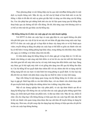 24
Theo phương pháp và nói thông điệp của họ qua một miroFax không phải là một
dịch vụ truyền thông mới. Mặc dù vậy, ưu thế của kỹ thuật số hóa hình ảnh và các hệ
thống vi điện tử đã dấn tới một sự giảm giá đặc biệt và nâng cao khả năng của hệ thống
fax. Fax cho phép bạn gủi những hình ảnh của các tài liệu quan trọng qua hệ thống điện
thoại hoặc qua các đường nối kết viễn thông. Do đó, khả năng copy trên khoảng cách xa
có thể coi như một tên gọi khác của hệ thống này.
- Hệ thống thông tin tổ chức các cuộc gặp gỡ của một doanh nghiệp
Với HTTT tổ chức các cuộc họp và cuộc gặp điện tử, con người không cần phải
tiêu phí thời gian vào việc đi lại từ noi này tới nơi khác để gặp nhau trong một cuộc họp.
HTTT tổ chức các cuộc gặp gỡ và họp điện tử được xây dụng trên cơ sở kỹ thuật quya
video, truyền thông tự động cho phép các cuộc họp có thể diễn ra giữa các thành viên mà
họ có thể hiên ở trong những phòng họp khác nhau, trong những tòa nhà khác nhau, thậm
chí, ngay cả ở những vị trí khác nhau trên trái đất..
Có khá nhiều dạng hệ thống thông tin tổ chức gặp gỡ và họp điện tử. Có thể các
thành viên không có mặt cùng một thời điểm và sẽ trả lời các câu hỏi mỗi khi thích hợp
cho thời gian kết nối máy tính của họ với máy tính trung tâm điều khiển cuộc họp. Dạng
này được gọi là hội nghị máy tính và nó giống như dạng trao đổi qua hệ thống thư điện
tử. Các hệ thống hỗ trợ quyết định theo nhóm đối với các nhóm nhỏ thì sử dụng một hệ
thống mạng kết nói các trạm và màn hình lơn trong phòng ra quyết định. Cả hai loại này
đều đòi hỏi các thành viên phải dược cung cấp các thiết bị video và máy tính mạng.
Họp viễn thông là một dạng quan trọng của hệ thống thông tin tổ chức các cuộc
họp và gặp gỡ. Buổi họp diễn ra vào thời điểm thực, với các thành viên chính được phát
đi qua truyền hình rộng khắp cho những nhóm lơn ở những vùng khác nhau.
Một số các doang nghiệp làm việc phân phối, và các tập đoàn khách sạn đã sử
dụng hệ thống họp viễn thông cho các sự kiện như các cuộc gặp gỡ giữa những người bán
hàng, các chiến dịch giới thiệu sản phẩm mới, và đào tạo nhân viên. Mặc dù vậy, nhiều tổ
chức vẫn cho rằng họp viễn thông khong có hiệu quả như các cuộc họp đối mặt, đặc biệt
là khi các thành viên quan trọng chưa được đào tạo cáh thức để truyền thông sử dụng hệ
thông này. Hơn nưa, chi phí cung cấp cho dạng họp này khong có hiệu quả nhu chi phí bỏ
ra cho các cuộc họp thông thường.
 