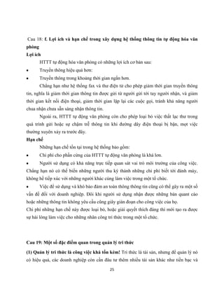 25
Cau 18: f. Lợi ích và hạn chế trong xây dựng hệ thống thông tin tự động hóa văn
phòng
Lợi ích
HTTT tự động hóa văn phòng có những lợi ích cơ bản sau:
Truyền thông hiệu quả hơn:
Truyền thông trong khoảng thời gian ngắn hơn.
Chẳng hạn như hệ thống fax và thư điện tử cho phép giảm thời gian truyền thông
tin, nghĩa là giảm thời gian thông tin được gửi từ người gửi tới tay người nhận, và giảm
thời gian kết nối điện thoại, giảm thời gian lặp lại các cuộc gọi, tránh khả năng người
chua nhận chưa sẵn sàng nhận thông tin.
Ngoài ra, HTTT tự động văn phòng còn cho phép loại bỏ việc thất lạc thư trong
quá trình gửi hoặc sự chậm trễ thông tin khi đường dây điện thoại bị bận, mọt việc
thường xuyên xảy ra trước đây.
Hạn chế
Những hạn chế tồn tại trong hệ thống bảo gồm:
Chi phí cho phần cứng của HTTT tự động văn phòng là khá lơn.
Người sử dụng có khả năng trực tiếp quan sát vai trò môi trường của công việc.
Chẳng hạn nó có thể biến những người thu ký thành những chi phí biết tới đánh máy,
không hề tiếp xúc với những người khác cùng làm việc trong một tổ chức.
Việc để sử dụng và khó bảo đảm an toàn thông thông tin cũng có thể gây ra một số
vấn đề đối với doanh nghiệp. Đôi khi người sử dụng nhận được những bản quant cáo
hoặc những thông tin không yêu cầu cũng giây gián đoạn cho công việc của họ.
Chi phí những hạn chế này được loại bỏ, hoặc giải quyết thích đáng thì mới tạo ra được
sự hài lòng làm việc cho những nhân công tri thức trong một tổ chức.
Cau 19: Một số đặc điểm quan trong quản lý tri thức
(1) Quản lý tri thức là công việc khá tốn kém! Tri thức là tài sản, nhưng để quản lý nó
có hiệu quả, các doanh nghiệp còn cần đâu tư thêm nhiều tài sản khác như tiền bạc và
 