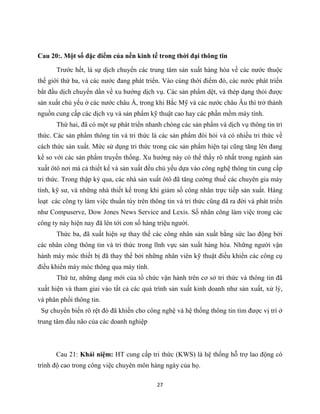 27
Cau 20:. Một số đặc điểm của nền kinh tế trong thời đại thông tin
Trước hết, là sự dịch chuyển các trung tâm sản xuất hàng hóa về các nước thuộc
thế giới thứ ba, và các nước đang phát triển. Vào cùng thời điểm đó, các nước phát triển
bắt đầu dịch chuyển dần về xu hướng dịch vụ. Các sản phẩm dệt, và thép dạng thỏi được
sản xuất chủ yếu ở các nước châu Á, trong khi Bắc Mỹ và các nước châu Âu thì trở thành
nguồn cung cấp các dịch vụ và sản phẩm kỹ thuật cao hay các phần mềm máy tính.
Thứ hai, đã có một sự phát triển nhanh chóng các sản phẩm và dịch vụ thông tin tri
thức. Các sản phẩm thông tin và tri thức là các sản phẩm đòi hỏi và có nhiều tri thức về
cách thức sản xuất. Mức sử dụng tri thức trong các sản phẩm hiện tại cũng tăng lên đang
kể so với các sản phẩm truyền thống. Xu hướng này có thể thấy rõ nhất trong ngành sản
xuất ôtô nơi mà cả thiết kế và sản xuất đều chủ yếu dựa vào công nghệ thông tin cung cấp
tri thức. Trong thập kỷ qua, các nhà sản xuất ôtô đã tăng cường thuế các chuyên gia máy
tính, kỹ sư, và những nhà thiết kế trong khi giảm số công nhân trực tiếp sản xuất. Hàng
loạt các công ty làm việc thuần túy trên thông tin và tri thức cũng đã ra đời và phát triển
như Compuserve, Dow Jones News Service and Lexis. Số nhân công làm việc trong các
công ty này hiện nay đã lên tới con số hàng triệu người.
Thức ba, đã xuất hiện sự thay thế các công nhân sản xuất bằng sức lao động bởi
các nhân công thông tin và tri thức trong lĩnh vực sản xuất hàng hóa. Những người vận
hành máy móc thiết bị đã thay thế bởi những nhân viên kỹ thuật điều khiển các công cụ
điều khiển máy móc thông qua máy tính.
Thứ tư, những dạng mới của tổ chức vận hành trên cơ sở tri thức và thông tin đã
xuất hiện và tham giai vào tất cả các quá trình sản xuất kinh doanh như sản xuất, xử lý,
và phân phối thông tin.
Sự chuyển biến rõ rệt đó đã khiến cho công nghệ và hệ thống thông tin tìm được vị trí ở
trung tâm đầu não của các doanh nghiệp
Cau 21: Khái niệm: HT cung cấp tri thức (KWS) là hệ thống hỗ trợ lao động có
trình độ cao trong công việc chuyên môn hàng ngày của họ.
 