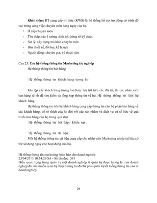 29
Khái niệm: HT cung cấp tri thức (KWS) là hệ thống hỗ trợ lao động có trình độ
cao trong công việc chuyên môn hàng ngày của họ.
• Ở cấp chuyên môn
- Thu thập: các ý tưởng thiết kế, thông số kỹ thuật
- Xử lý: xây dựng mô hình chuyên môn
- Bản thiết kế, đồ họa, kế hoạch
- Người dùng: chuyên gia, kỹ thuật viên
Cau 23: Các hệ thống thông tin Marketing tác nghiệp
Hệ thống thông tin bán hàng
Hệ thống thông tin khách hàng tương lai
Khi tệp các khách hàng tương lai được lưu trữ trên các đĩa từ, thì các nhân viên
bán hàng sẽ rất dễ tìm kiếm và tổng hợp thông tin về họ. Hệ thống thông tin liên hệ
khách hàng
Hệ thống thông tin liên hệ khách hàng cung cấp thông tin cho bộ phận bán hàng về
các khách hàng, về sở thích của họ đối với các sản phẩm và dịch vụ và số liệu về quá
trình mua hàng của họ trong quá khứ.
Hệ thống thông tin hỏi đáp / khiếu nại .
Hệ thống thông tin tài liệu
Môt hệ thống thông tin tài liệu cung cấp cho nhân viên Marketing nhiều tài liệu có
thể sử dụng ngay cho hoạt động của họ.
Hệ thống thông tin marketing hoàn hảo cho doanh nghiệp
23/04/2013 10:34:26 SA - Số lần đọc: 391
Điều quan trọng trong quản trị một doanh nghiệp là quản trị được tương lai của doanh
nghiệp đó, mà muốn quản trị được tương lai đó thì phải quản trị tốt luồng thông tin vào ra
doanh nghiệp.
 