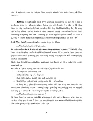 3
này, các thông tin cung cấp chủ yếu thông qua các báo cáo hàng tháng, hàng quý, hàng
năm v.v…
.
Hệ thống thông tin cấp chiến lược: giúp các nhà quản lý cấp caco xử lý đưa ra
các hướng chiến lược cũng như các xu hướng phát triển lâu dài. Mục tiêu của hệ thống
thông tin giúp cho doanh nghiệp có khả năng thích ứng tốt nhất với những thay đổi trong
môi trường. những câu hỏi họ đặt ra tương tự doanh nghiệp cần tuyển thêm bao nhiêu
nhân công trong vòng năm 5 tới? xu hướng giá thành nguyên liệu đầu vào về lâu dài sẽ là
gì, công ty sẽ chịu được mức chi phí nào? Nên sản xuất sản phẩm nào sau năm 5 tới?
1.4.2. Phân loại theo mục đích phục vụ của thông tin đầu ra
a. Hệ thống thông tin xử lý giao dịch
Hệ thống thông tín xử lý giao dịch ( transaction processing system – TPS) là hệ thống
thông tin cơ bản phục vụ cấp tác nghiệp của doanh nghiệp. TPS là một hệ thống thông tin
giúp thi hành và lưu lại những giao dịch thông thường hàng ngày cần thiết cho hoạt động
sản xuất kinh doanh.
Ví dụ: nhập đơn đặt hàng, đặt phòng khách sạn, bảng lương, lưu hồ sơ nhân viên, và vận
chuyển vật tư.
TPS nằm ở cấp tác nghiệp, thực hiện các hoạt động chính như sau:
- Thu thập: các giao dịch sự kiện
- Xử lý: cập nhật, sắp xếp, tổng hợp
- Phân phối: các báo cáo chi tiết, danh sách, tóm tắt
- Người dùng: nhân viên tác nghiệp, quản đốc, trưởng nhóm
Hệ thống xử lý giao dịch thường đống vai trò chủ chốt trong hoạt động sản xuất
kinh doanh, đến nỗi sự cố của TPS trong vòng ít giờ đồng hồ có thể gây thiệt hại nặng nề
cho công ty và còn có thể ảnh hưởng tiêu cực tới các công ty khác.
b. Hệ thống thông tin phục vụ quản lý
Hệ thống thông tin phục vụ quản lý ( Management Information System – Mis): phục vụ
các hoạt động quản lý của tổ chức. các hoạt động này nằm ở mức điều khiển tác nghiệp,
điều khiển quản lý hoặc lập kế hoạch chiến lược..
 
