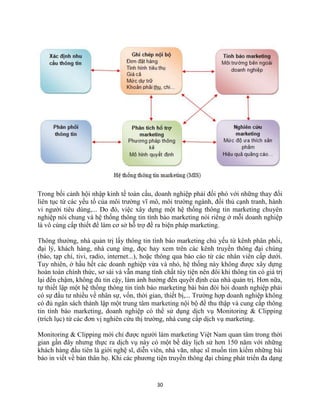 30
Trong bối cảnh hội nhập kinh tế toàn cầu, doanh nghiệp phải đối phó với những thay đổi
liên tục từ các yếu tố của môi trường vĩ mô, môi trường ngành, đối thủ cạnh tranh, hành
vi người tiêu dùng,... Do đó, việc xây dựng một hệ thống thông tin marketing chuyên
nghiệp nói chung và hệ thống thông tin tình báo marketing nói riêng ở mỗi doanh nghiệp
là vô cùng cấp thiết để làm cơ sở hỗ trợ đề ra biện pháp marketing.
Thông thường, nhà quản trị lấy thông tin tình báo marketing chủ yếu từ kênh phân phối,
đại lý, khách hàng, nhà cung ứng, đọc hay xem trên các kênh truyền thông đại chúng
(báo, tạp chí, tivi, radio, internet...), hoặc thông qua báo cáo từ các nhân viên cấp dưới.
Tuy nhiên, ở hầu hết các doanh nghiệp vừa và nhỏ, hệ thống này không được xây dựng
hoàn toàn chính thức, sơ sài và vẫn mang tính chất tùy tiện nên đôi khi thông tin có giá trị
lại đến chậm, không đủ tin cậy, làm ảnh hưởng đến quyết định của nhà quản trị. Hơn nữa,
tự thiết lập một hệ thống thông tin tình báo marketing bài bản đòi hỏi doanh nghiệp phải
có sự đầu tư nhiều về nhân sự, vốn, thời gian, thiết bị,... Trường hợp doanh nghiệp không
có đủ ngân sách thành lập một trung tâm marketing nội bộ để thu thập và cung cấp thông
tin tình báo marketing, doanh nghiệp có thể sử dụng dịch vụ Monitoring & Clipping
(trích lục) từ các đơn vị nghiên cứu thị trường, nhà cung cấp dịch vụ marketing.
Monitoring & Clipping mới chỉ được người làm marketing Việt Nam quan tâm trong thời
gian gần đây nhưng thực ra dịch vụ này có một bề dày lịch sử hơn 150 năm với những
khách hàng đầu tiên là giới nghệ sĩ, diễn viên, nhà văn, nhạc sĩ muốn tìm kiếm những bài
báo in viết về bản thân họ. Khi các phương tiện truyền thông đại chúng phát triển đa dạng
 
