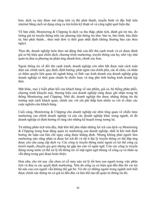 31
hơn, dịch vụ này được mở rộng trên cả đài phát thanh, truyền hình và đặc biệt trên
internet bằng cách sử dụng công cụ tìm kiếm kỹ thuật số và công nghệ quét hiện đại.
Về bản chất, Monitoring & Clipping là dịch vụ thu thập, phân tích, đánh giá tin tức, đo
lường giá trị truyền thông trên các phương tiện thông tin như: báo in, báo hình, báo điện
tử, báo phát thanh... theo một đơn vị thời gian nhất định (thông thường báo cáo theo
ngày).
Theo đó, doanh nghiệp luôn theo sát động thái của đối thủ cạnh tranh và có được đánh
giá sơ bộ hiệu quả chiến dịch, chương trình marketing, truyền thông của họ, nhờ vậy nhà
quản trị đưa ra phương án phản ứng nhanh hơn, chính xác hơn.
Ngoài thông tin về đối thủ cạnh tranh, doanh nghiệp còn nắm bắt được một cách toàn
diện các chính sách, quy định, định hướng, phát ngôn của chính phủ, các tổ chức, cá nhân
có thẩm quyền liên quan tới ngành hàng và lĩnh vực kinh doanh của doanh nghiệp giúp
doanh nghiệp có thời gian chuẩn bị chiến lược và ứng phó tình huống kinh doanh kịp
thời.
Mặt khác, mọi ý kiến phản hồi của khách hàng về sản phẩm, giá cả, hệ thống phân phối,
chương trình khuyến mại, thương hiệu của doanh nghiệp cũng được ghi nhận trong hệ
thống Monitoring and Clipping. Nhờ đó, doanh nghiệp thu được những thông tin thị
trường một cách khách quan, chính xác với chi phí thấp hơn nhiều so với tổ chức các
cuộc nghiên cứu khách hàng.
Cuối cùng, Monitoring & Clipping cho doanh nghiệp cái nhìn tổng quan về chiến lược
marketing của chính doanh nghiệp và của các doanh nghiệp khác trong ngành, từ đó
doanh nghiệp có định hướng rõ ràng cho những kế hoạch trong tương lai.
Từ những phân tích trên đây, thật khó thể phủ nhận những lợi ích của dịch vụ Monitoring
& Clipping trong hoạt động quản trị marketing của doanh nghiệp, nhất là khi tính định
hướng dư luận của báo chí ngày càng được khẳng định. Nhưng không phải người làm
marketing nào cũng nhận ra được lợi ích đó và rất ít đại lý truyền thông có thể đáp ứng
được yêu cầu cung cấp dịch vụ. Các công ty truyền thông nước ngoài có lợi thế công cụ
(tool) mạnh, chuyên gia giỏi nhưng lại gặp rào cản về ngôn ngữ. Còn các công ty truyền
thông trong nước có thể xử lý tốt thông tin về mặt ngôn ngữ nhưng về công cụ và nhân sự
vẫn đang trong giai đoạn hoàn thiện.
Hơn nữa, cho tới nay vẫn chưa có cỗ máy nào xử lý tốt hơn con người trong việc phân
tích và đưa ra các quyết định marketing. Nên dù công cụ có hiệu quả đến đâu thì vai trò
bộ não của con người vẫn không thể gạt bỏ. Và chỉ có những người trong ngành mới biết
được chính xác thông tin có giá trị đến đâu và làm thế nào để quản trị thông tin đó.
 