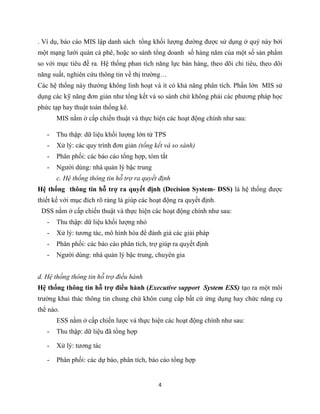 4
. Ví dụ, báo cáo MIS lập danh sách tổng khối lượng đường được sử dụng ở quý này bởi
một mạng lưới quán cà phê, hoặc so sánh tổng doanh số hàng năm của một số sản phẩm
so với mục tiêu đề ra. Hệ thống phan tích năng lực bán hàng, theo dõi chi tiêu, theo dõi
năng suất, nghiên cứu thông tin về thị trường…
Các hệ thống này thường không linh hoạt và ít có khả năng phân tích. Phần lớn MIS sử
dụng các kỹ năng đơn giản như tổng kết và so sánh chứ không phải các phương pháp học
phức tạp hay thuật toán thống kê.
MIS nằm ở cấp chiến thuật và thực hiện các hoạt động chính như sau:
- Thu thập: dữ liệu khối lượng lớn từ TPS
- Xử lý: các quy trình đơn giản (tổng kết và so sánh)
- Phân phối: các báo cáo tổng hợp, tóm tắt
- Người dùng: nhà quản lý bậc trung
c. Hệ thống thông tin hỗ trợ ra quyết định
Hệ thống thông tin hỗ trợ ra quyết định (Decision System- DSS) là hệ thống được
thiết kế với mục đích rõ ràng là giúp các hoạt động ra quyết định.
DSS nằm ở cấp chiến thuật và thực hiện các hoạt động chính như sau:
- Thu thập: dữ liệu khối lượng nhỏ
- Xử lý: tương tác, mô hình hóa để đánh giá các giải pháp
- Phân phối: các báo cáo phân tích, trợ giúp ra quyết định
- Người dùng: nhà quản lý bậc trung, chuyên gia
d. Hệ thống thông tin hỗ trợ điều hành
Hệ thống thông tin hỗ trợ điều hành (Executive support System ESS) tạo ra một môi
trường khai thác thông tin chung chứ khôn cung cấp bất cứ ứng dụng hay chức năng cụ
thể nào.
ESS nằm ở cấp chiến lược và thực hiện các hoạt động chính như sau:
- Thu thập: dữ liệu đã tổng hợp
- Xử lý: tương tác
- Phân phối: các dự báo, phân tích, báo cáo tổng hợp
 