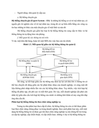 5
- Người dùng: nhà quản lý cấp cao
e. Hệ thống chuyên gia
Hệ thống chuyên gia (Expert System – ES) là những hệ thống cơ sở trí tuệ nhân tạo, có
nguồn gốc từ nghiên cứu về trí tuệ nhân tạo, trong đó có sự biểu diễn bằng các công cụ
tin học những tri thức của một chuyên gia về một lĩnh vự nào đó
Hệ thống chuyên gia gồm hai loại là hệ thống thông tin cung cấp tri thức và hệ
thống thông tin tự động hóa văn phòng.
f. Mối quan hệ các thông tin nói trên
Ví dụ: một đơn đặt hàng, hoặc tới một MIS cho việc báo cáo tài chính.
Hình 1.3. Mối quan hệ giữa các hệ thống thông tin quản lý
Rõ ràng, sự kết hợp giữa các hệ thống này đem lại lợi ích khá lớn vì thông tin có
thể lưu chuyển dẽ dàng giữa các bộ phận khác nhau của doanh nghiệp, và cùng một dữ
liệu không phải nhập nhiều lần vào các hệ thống khác nhau. Tuy nhiển, việc tích hợp hệ
thống rất phức tạp, chi phí cao và mất thời gian. Do vậy, mỗi doanh nghiệp cần phải cân
nhắc kỹ giữa nhu cầu tích hợp hệ thống của mình và những khó khăn sẽ nảy sing khi đáp
ứng nhu cầu đó.
Phân loại hệ thống thông tin theo chức năng nghiệp vụ
Tương tự như phân loại theo cấp tổ chức, hệ thống thông tin còn có thể được phân
loại theo chức năng chúng phục vụ trong doanh nghiệp. theo cách phân loại này, mỗi một
dạng hệ thống thông tin sẽ được gọi tên theo chức năng nghiệp vụ mà chúng hỗ trợ trong
cả cấp tác nghiệp, cấp chiến thuật, và cấp chiến lược. những ví dụ vè hệ thống thông tin
Hệ thống xử lý
giao dịch (TPS)
Hệ thống chuyên gia
(KWS& OAS)
Hệ thống hỗ trợ
ra quyết định (DSS)
Hệ thống phục vụ quản lý
(MIS)
Hệ thống hỗ trợ
điều hành (ESS)
 