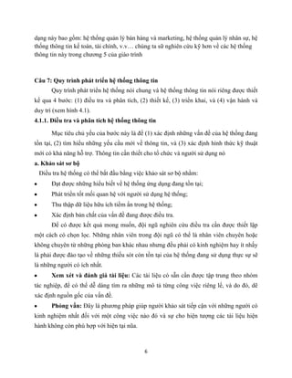 6
dạng này bao gồm: hệ thống quản lý bán hàng và marketing, hệ thống quản lý nhân sự, hệ
thống thông tin kế toán, tài chính, v.v… chúng ta sữ nghiên cứu kỹ hơn về các hệ thống
thông tin này trong chương 5 của giáo trình
Câu 7: Quy trình phát triển hệ thống thông tin
Quy trình phát triển hệ thống nói chung và hệ thống thông tin nói riêng được thiết
kế qua 4 bước: (1) điều tra và phân tích, (2) thiết kế, (3) triển khai, và (4) vận hành và
duy trì (xem hình 4.1).
4.1.1. Điều tra và phân tích hệ thống thông tin
Mục tiêu chủ yếu của bước này là để (1) xác định những vấn đề của hệ thống đang
tồn tại, (2) tìm hiểu những yếu cầu mới về thông tin, và (3) xác định hình thức kỹ thuật
mới có khả năng hỗ trợ. Thông tin cần thiết cho tổ chức và người sử dụng nó
a. Khảo sát sơ bộ
Điều tra hệ thống có thể bắt đầu bằng việc khảo sát sơ bộ nhằm:
Đạt được những hiểu biết về hệ thống ứng dụng đang tồn tại;
Phát triển tốt mối quan hệ với người sử dụng hệ thống;
Thu thập dữ liệu hữu ích tiềm ẩn trong hệ thống;
Xác định bản chất của vấn đề đang được điều tra.
Để có được kết quả mong muốn, đội ngũ nghiên cứu điều tra cần được thiết lập
một cách có chọn lọc. Những nhân viên trong đội ngũ có thể là nhân viên chuyên hoặc
không chuyên từ những phòng ban khác nhau nhưng đều phải có kinh nghiệm hay ít nhấy
là phải được đào tạo về những thiếu sót còn tồn tại của hệ thống đang sử dụng thực sự sẽ
là những người có ích nhất.
Xem xét và đánh giá tài liệu: Các tài liệu có sẵn cần được tập trung theo nhóm
tác nghiệp, để có thể dễ dàng tìm ra những mô tả từng công việc riêng lể, và do đó, dẽ
xác định nguồn gốc của vấn đề.
Phỏng vấn: Đây là phương pháp giúp người khảo sát tiếp cận với những người có
kinh nghiệm nhất đối với một công việc nào đó và sự cho hiện tượng các tài liệu hiện
hành không còn phù hợp với hiện tại nũa.
 