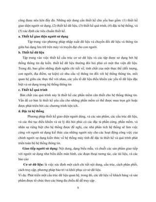 9
cũng được nêu kên đầy đủ. Những nội dung cần thiết kế chủ yếu bao gồm: (1) thiết kế
giao diện người sử dụng, (2) thiết kế dữ liệu, (3) thiết kế quá trình, (4) đặc tả hệ thống, và
(5) xác định các tiêu chuẩn thiết kế.
a. Thiết kế giao diện người sử dụng
Tập trung vào phương pháp nhập xuất dữ liệu và chuyển đổi dữ liệu và thông tin
giữa hai dạng lưu trữ trên máy và truyền đạt cho con người.
b. Thiết kế dữ liệu
Tập trung vào việc thiết kế cấu trúc cơ sở dữ liệu và các tập được sử dụng bởi hệ
thống thông tin dự kiến. thiết kế dữ liệu thường đòi hỏi phải có một thư viện dữ liệu.
Trong đó, bao gồm những định nghĩa chi tiết về; tính chất của một thực thể (đối tượng,
con người, địa điểm, sự kiện) có nhu cầu vệ thông tin đối với hệ thống thông tin, mối
quan hệ giữa các thực thể với nhau, các yếu tố dữ liệu điều khiển các yếu tố dữ liệu đặc
biệt và sử dụng trong hệ thống thông tin
c. Thiết kế quá trình
Bản chất của quá trình này là thiết kế các phần mềm cân thiết cho hệ thống thông tin.
Vấn đề cơ bản là thiết kế yêu cầu cho những phần mềm có thể được mua trọn gói hoặc
được phát triển bởi các chương trình tiện ích..
d. Đặc tả hệ thống
Phương pháp thiết kế giao diện người dùng, và các sản phẩm, các cấu trúc dữ liệu,
và các thủ tục điều khiển và sử lý đòi hỏi phải có các đặc tả phần cứng, phần mềm, và
nhân sự riêng biệt cho hệ thống được đề nghị, các nhà phân tích hệ thống sẽ làm việc
cừng với người sử dụng kiế thức của những người này cho các hoạt động công việc của
chính người sự dụng kiến thức về hệ thống máy tính để dặc tả thiết kế và quá trình phát
triển toàn bộ hệ thống thông tin.
Giao tiếp người sử dụng: Nội dung, dạng biểu mẫu, và chuỗi các sản phẩm giao tiếp
với người sử dụng như biểu diễn màn hình, các đoạn thoại tương tác, các tài liệu, và các
báo cáo
Cơ sở dữ liệu: là việc xác định một cách chi tiết nội dung, cấu trúc, cách phân phối,
cách truy cập, phương pháp bảo trì và khôi phục cơ sở dữ liệu.
Ví dụ: Phát triển một cấu trúc dữ liệu quan hệ, trong đó, các dữ liệu về khách hàng và sản
phẩm được tổ chức theo các bảng đa chiều để dễ truy cập .
 