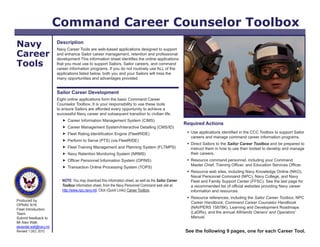 Command Career Counselor Toolbox
Navy                      Description
                          Navy Career Tools are web-based applications designed to support
Career                    and enhance Sailor career management, retention and professional
                          development This information sheet identifies the online applications
Tools                     that you must use to support Sailors, Sailor careers, and command
                          career information programs. If you do not routinely use ALL of the
                          applications listed below, both you and your Sailors will miss the
                          many opportunities and advantages provided.


                          Sailor Career Development
                          Eight online applications form the basic Command Career
                          Counselor Toolbox. It is your responsibility to use these tools
                          to ensure Sailors are afforded every opportunity to achieve a
                          successful Navy career and subsequent transition to civilian life.
                              Career Information Management System (CIMS)
                                                                                                           Required Actions
                              Career Management System/Interactive Detailing (CMS/ID)
                              Fleet Rating Identification Engine (FleetRIDE)                                Use applications identified in the CCC Toolbox to support Sailor
                                                                                                              careers and manage command career information programs.
                              Perform to Serve (PTS) (via FleetRIDE)
                                                                                                             Direct Sailors to the Sailor Career Toolbox and be prepared to
                              Fleet Training Management and Planning System (FLTMPS)                         instruct them in how to use their toolset to develop and manage
                              Navy Retention Monitoring System (NRMS)                                        their careers.
                              Officer Personnel Information System (OPINS)                                  Resource command personnel, including your Command
                                                                                                              Master Chief, Training Officer, and Education Services Officer.
                              Transaction Online Processing System (TOPS)
                                                                                                             Resource web sites, including Navy Knowledge Online (NKO),
                                                                                                              Naval Personnel Command (NPC), Navy College, and Navy
                             NOTE: You may download this information sheet, as well as the Sailor Career      Fleet and Family Support Center (FFSC). See the last page for
                             Toolbox information sheet, from the Navy Personnel Command web site at           a recommended list of official websites providing Navy career
                             http://www.npc.navy.mil. Click (Quick Links) Career Toolbox.                     information and resources.
                                                                                                             Resource references, including the Sailor Career Toolbox, NPC
Produced by
                                                                                                              Career Handbook, Command Career Counselor Handbook
OPNAV N16
Fleet Introduction
                                                                                                              (NAVPERS 15878K), Learning and Development Roadmaps
Team.                                                                                                         (LaDRs), and the annual AllHands Owners’ and Operators’
Submit feedback to                                                                                            Manual.
Mr Alex Watt.
alexander.watt@navy.mil
Revised 1 DEC 2010.                                                                                        See the following 9 pages, one for each Career Tool.
 