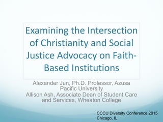 Examining the Intersection
of Christianity and Social
Justice Advocacy on Faith-
Based Institutions
Alexander Jun, Ph.D. Professor, Azusa
Pacific University
Allison Ash, Associate Dean of Student Care
and Services, Wheaton College
CCCU Diversity Conference 2015
Chicago, IL
 