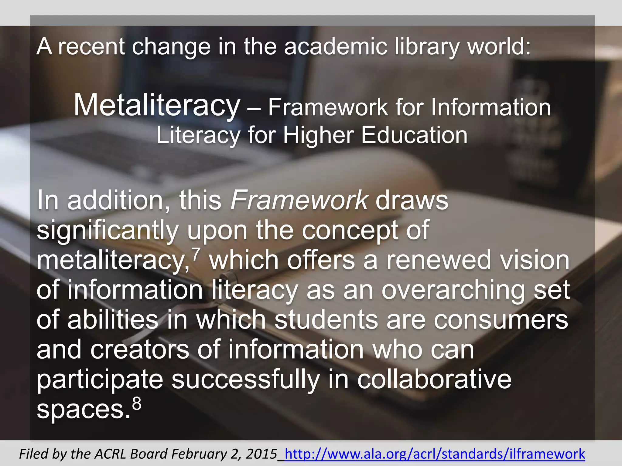 A recent change in the academic library world:
Metaliteracy – Framework for Information
Literacy for Higher Education
In addition, this Framework draws
significantly upon the concept of
metaliteracy,7 which offers a renewed vision
of information literacy as an overarching set
of abilities in which students are consumers
and creators of information who can
participate successfully in collaborative
spaces.8
Filed by the ACRL Board February 2, 2015 http://www.ala.org/acrl/standards/ilframework
 
