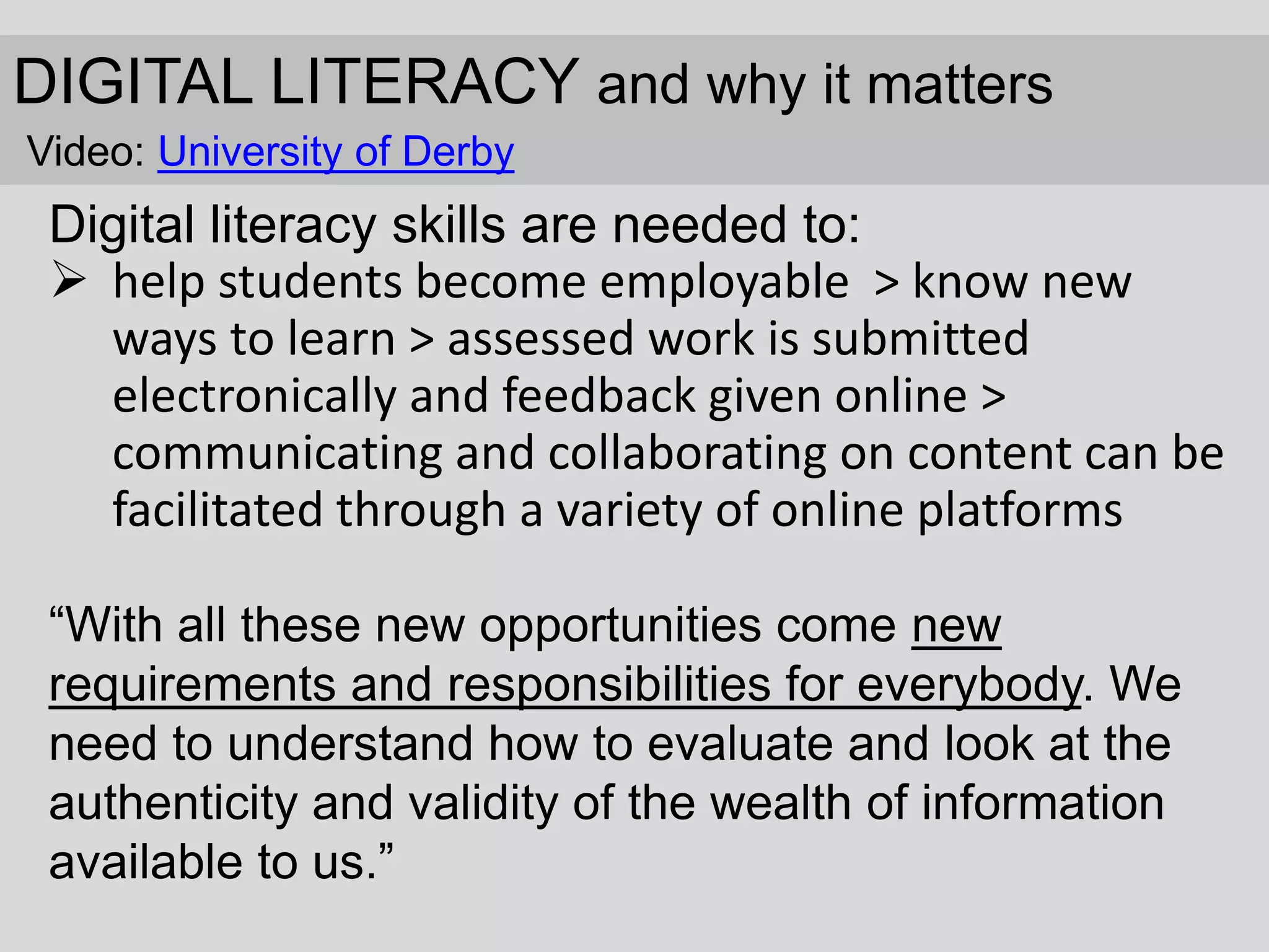 DIGITAL LITERACY and why it matters
Video: University of Derby
Digital literacy skills are needed to:
 help students become employable > know new
ways to learn > assessed work is submitted
electronically and feedback given online >
communicating and collaborating on content can be
facilitated through a variety of online platforms
“With all these new opportunities come new
requirements and responsibilities for everybody. We
need to understand how to evaluate and look at the
authenticity and validity of the wealth of information
available to us.”
 