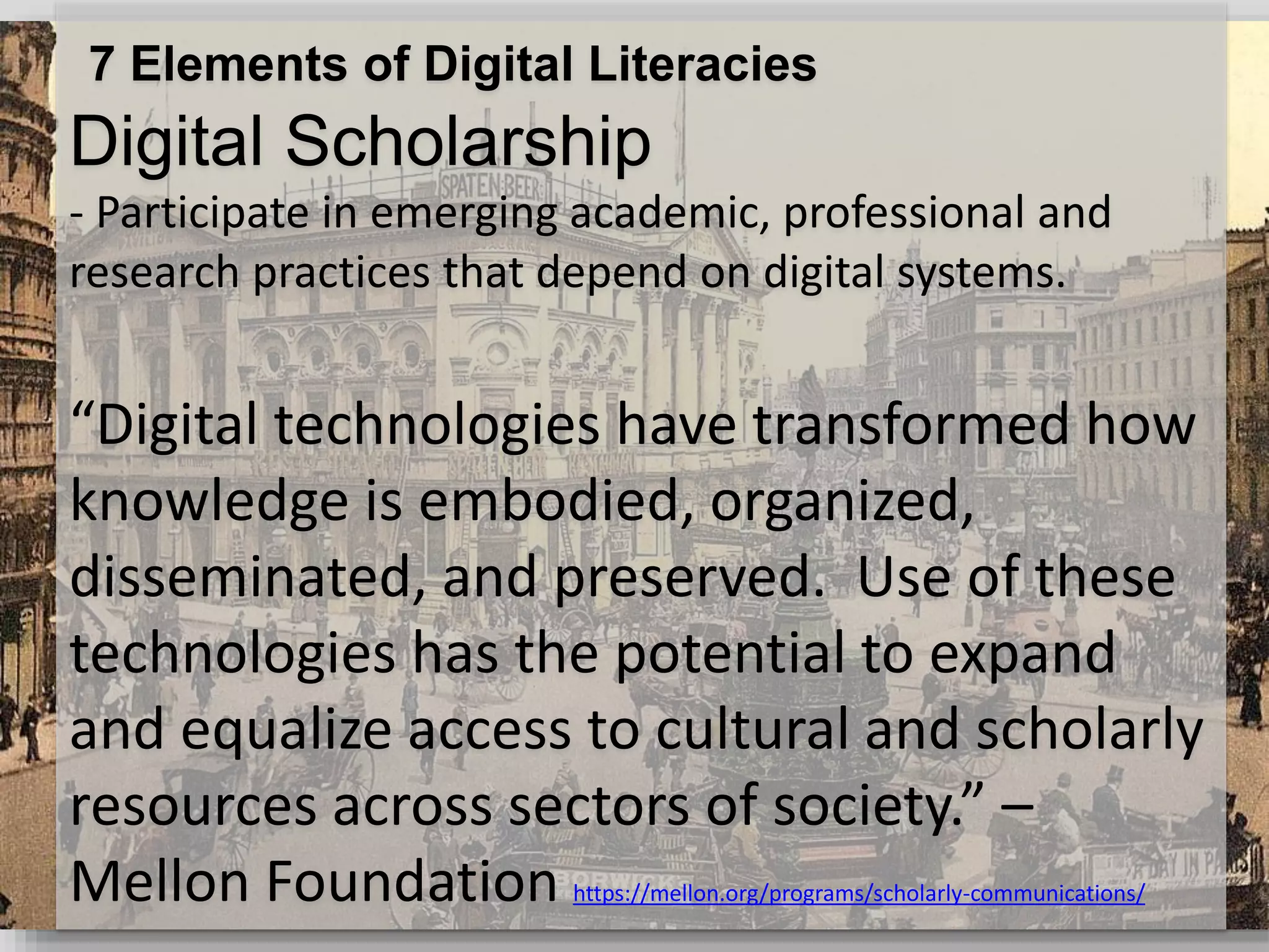 7 Elements of Digital Literacies
Digital Scholarship
- Participate in emerging academic, professional and
research practices that depend on digital systems.
“Digital technologies have transformed how
knowledge is embodied, organized,
disseminated, and preserved. Use of these
technologies has the potential to expand
and equalize access to cultural and scholarly
resources across sectors of society.” –
Mellon Foundation https://mellon.org/programs/scholarly-communications/
 