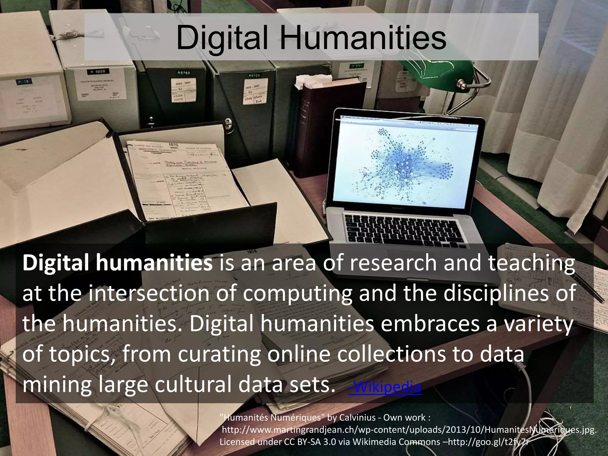 Digital Humanities
Digital humanities is an area of research and teaching
at the intersection of computing and the disciplines of
the humanities. Digital humanities embraces a variety
of topics, from curating online collections to data
mining large cultural data sets. -Wikipedia
"Humanités Numériques" by Calvinius - Own work :
http://www.martingrandjean.ch/wp-content/uploads/2013/10/HumanitesNumeriques.jpg.
Licensed under CC BY-SA 3.0 via Wikimedia Commons –http://goo.gl/t2fy7r
 
