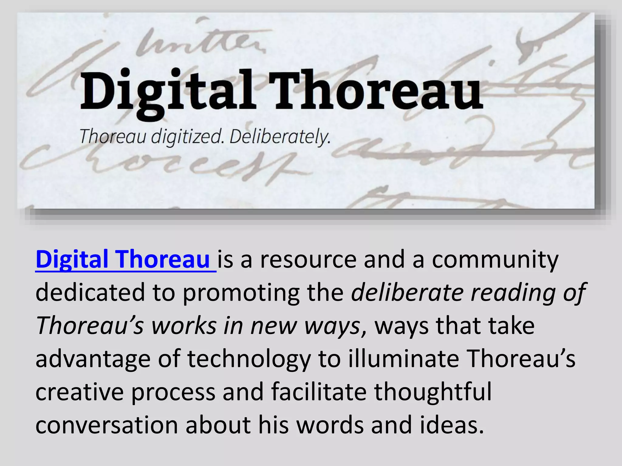 Digital Thoreau is a resource and a community
dedicated to promoting the deliberate reading of
Thoreau’s works in new ways, ways that take
advantage of technology to illuminate Thoreau’s
creative process and facilitate thoughtful
conversation about his words and ideas.
 