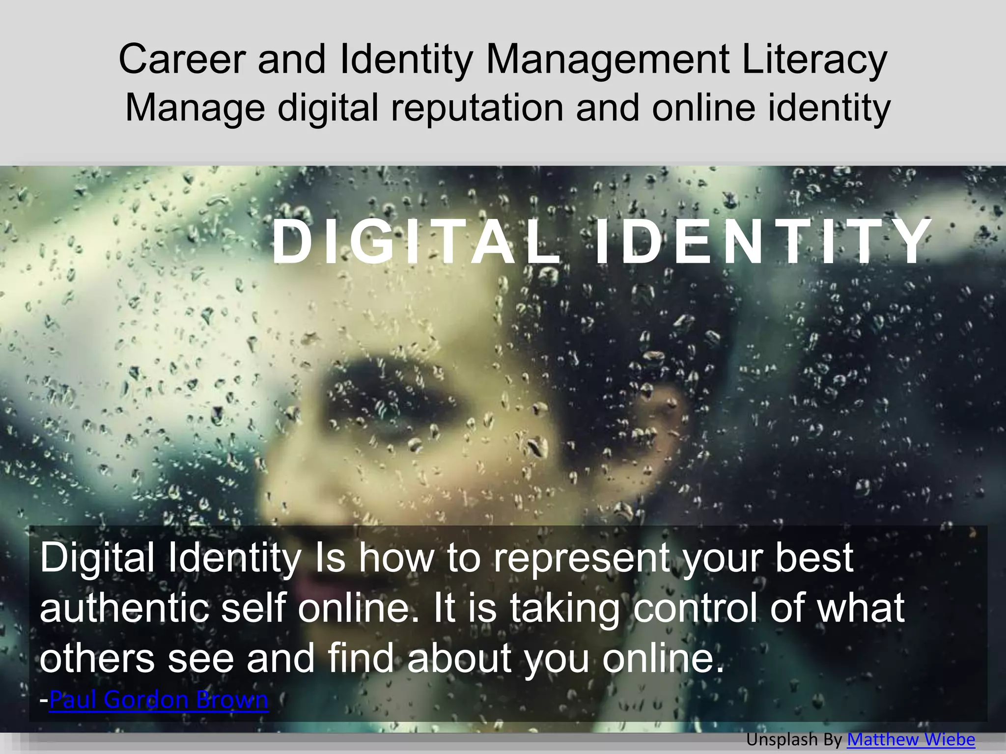 Career and Identity Management Literacy
Manage digital reputation and online identity
DIGITAL IDENTITY
Digital Identity Is how to represent your best
authentic self online. It is taking control of what
others see and find about you online.
-Paul Gordon Brown
Unsplash By Matthew Wiebe
 