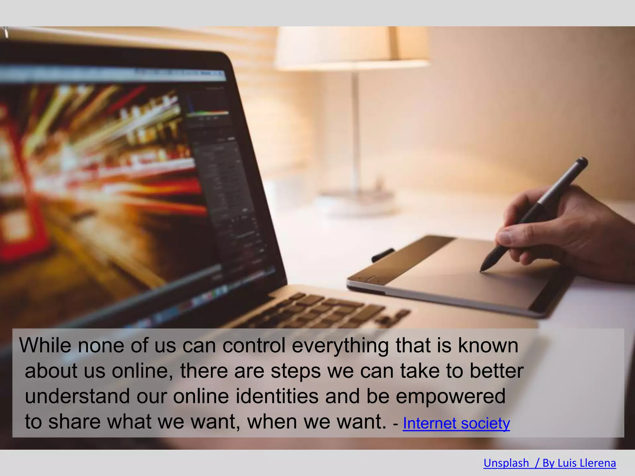 While none of us can control everything that is known
about us online, there are steps we can take to better
understand our online identities and be empowered
to share what we want, when we want. - Internet society
Unsplash / By Luis Llerena
 