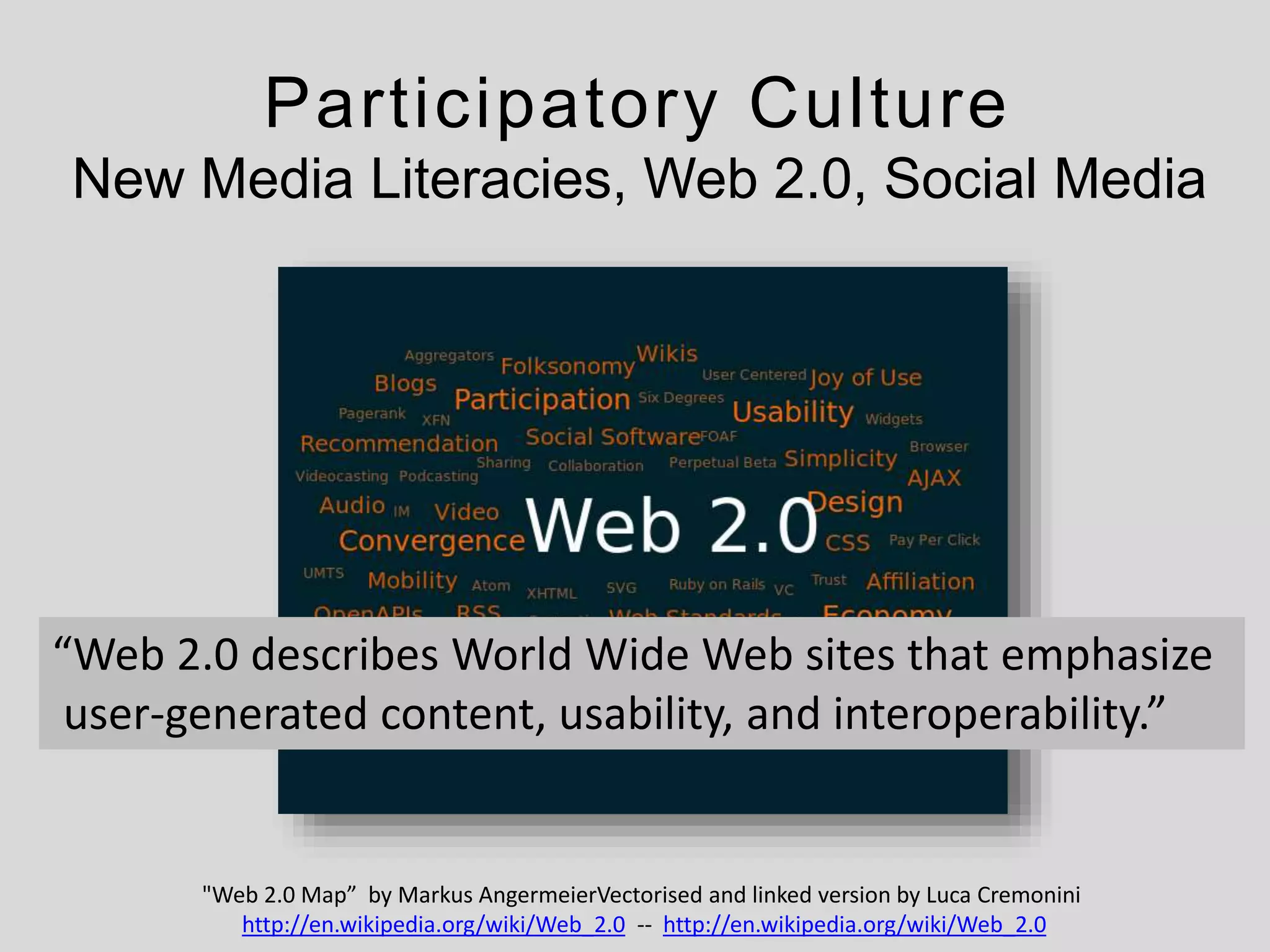 Participatory Culture
New Media Literacies, Web 2.0, Social Media
"Web 2.0 Map” by Markus AngermeierVectorised and linked version by Luca Cremonini
http://en.wikipedia.org/wiki/Web_2.0 -- http://en.wikipedia.org/wiki/Web_2.0
“Web 2.0 describes World Wide Web sites that emphasize
user-generated content, usability, and interoperability.”
 