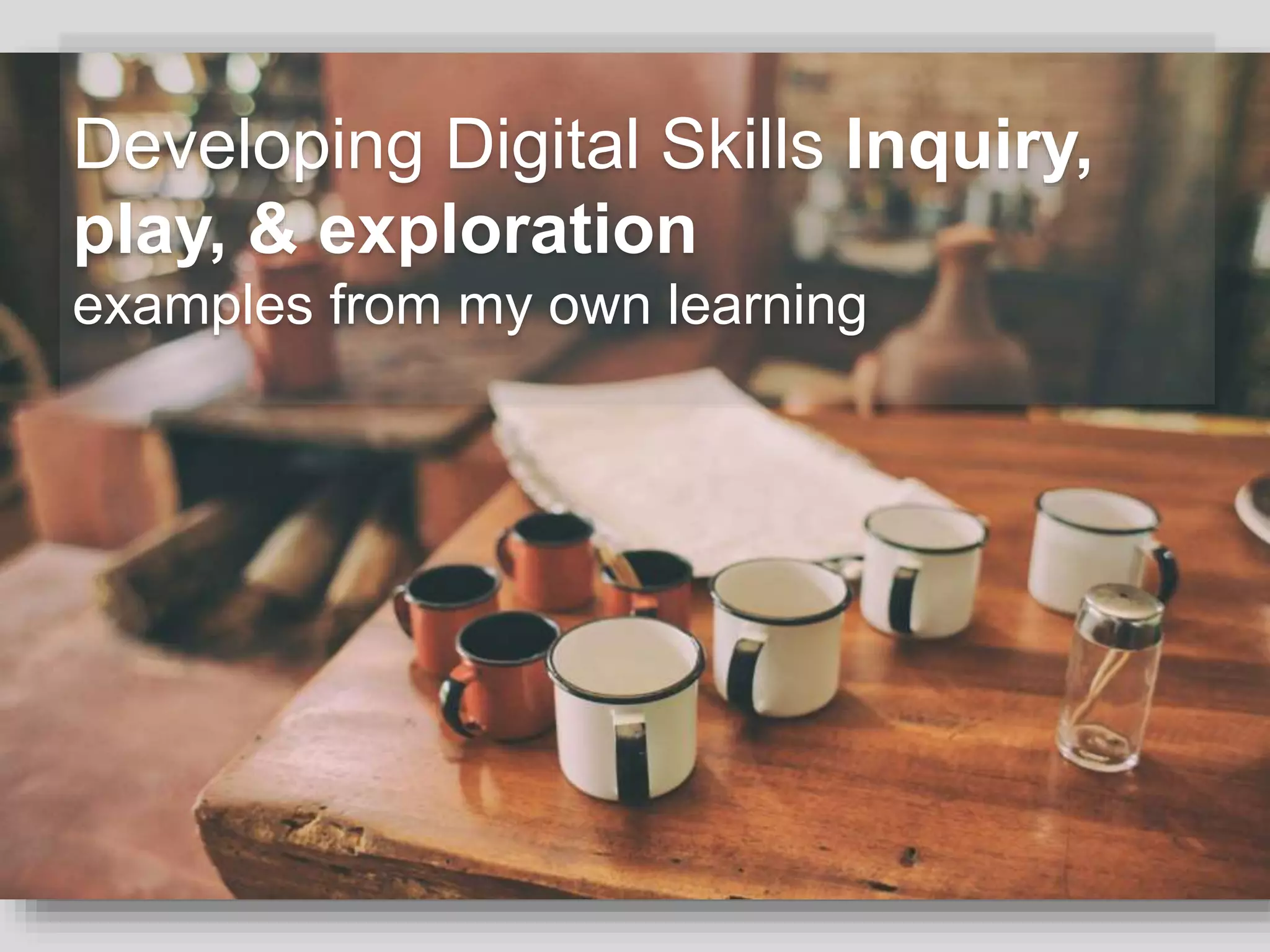 Developing Digital Skills Inquiry,
play, & exploration
examples from my own learning
 