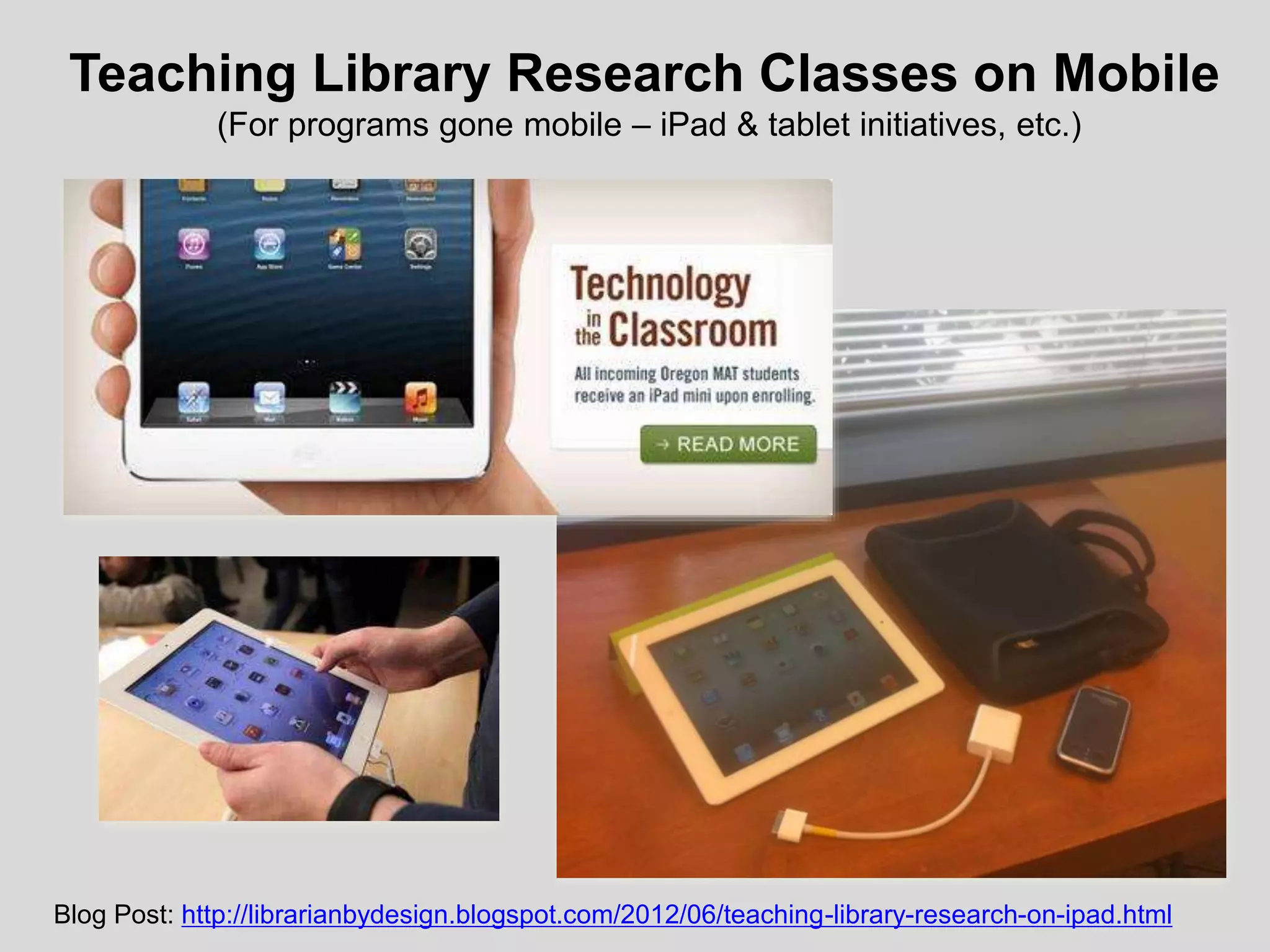 Teaching Library Research Classes on Mobile
(For programs gone mobile – iPad & tablet initiatives, etc.)
•
Blog Post: http://librarianbydesign.blogspot.com/2012/06/teaching-library-research-on-ipad.html
 