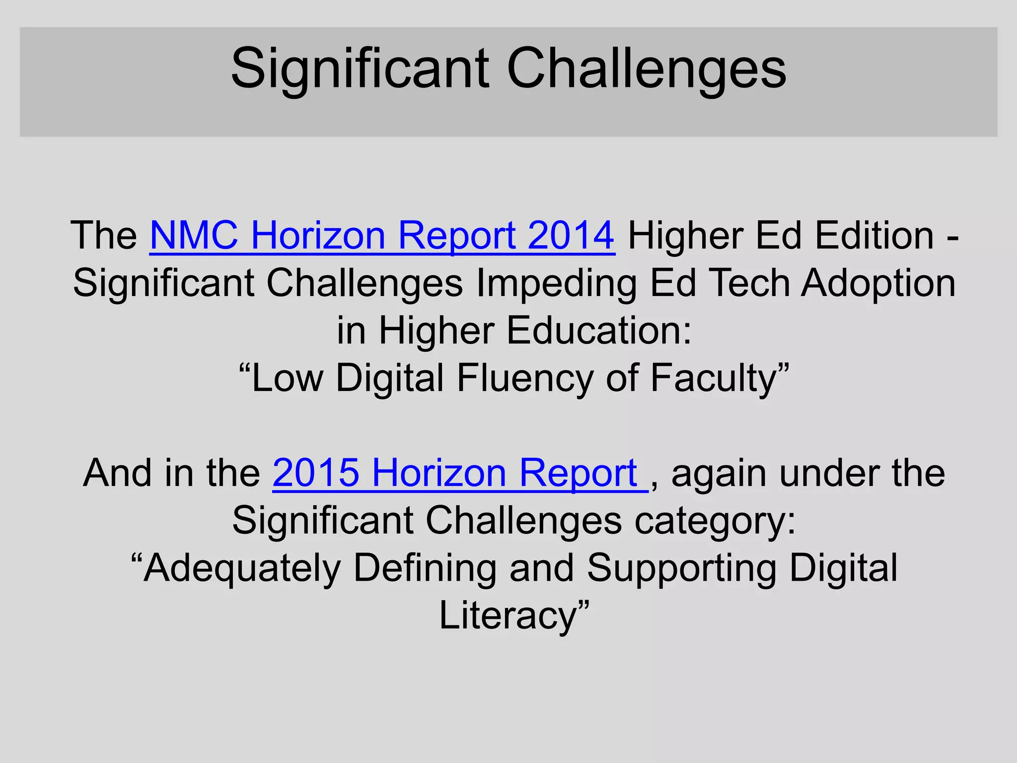 The NMC Horizon Report 2014 Higher Ed Edition -
Significant Challenges Impeding Ed Tech Adoption
in Higher Education:
“Low Digital Fluency of Faculty”
And in the 2015 Horizon Report , again under the
Significant Challenges category:
“Adequately Defining and Supporting Digital
Literacy”
Significant Challenges
 