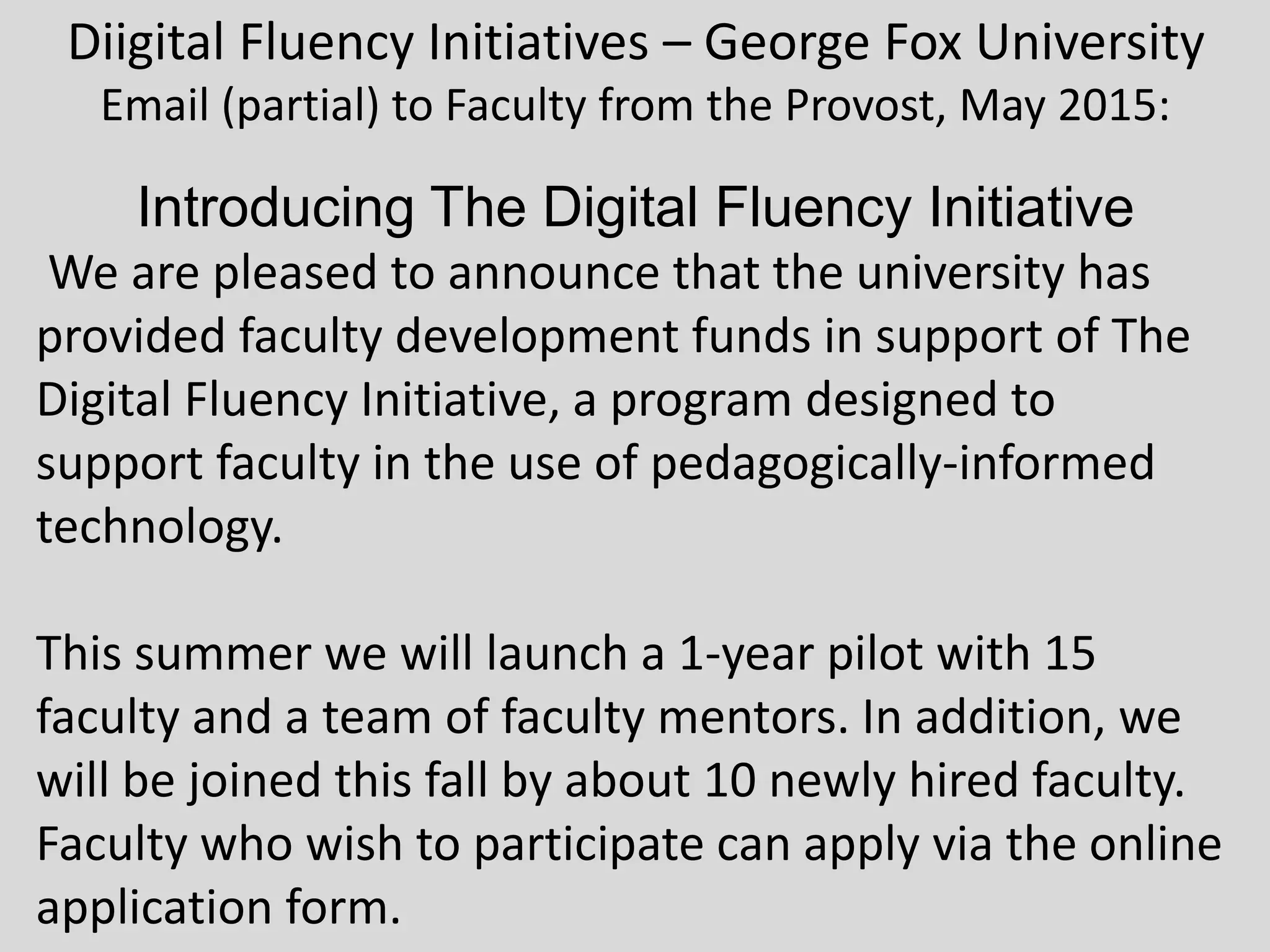 Diigital Fluency Initiatives – George Fox University
Email (partial) to Faculty from the Provost, May 2015:
Introducing The Digital Fluency Initiative
We are pleased to announce that the university has
provided faculty development funds in support of The
Digital Fluency Initiative, a program designed to
support faculty in the use of pedagogically-informed
technology.
This summer we will launch a 1-year pilot with 15
faculty and a team of faculty mentors. In addition, we
will be joined this fall by about 10 newly hired faculty.
Faculty who wish to participate can apply via the online
application form.
 