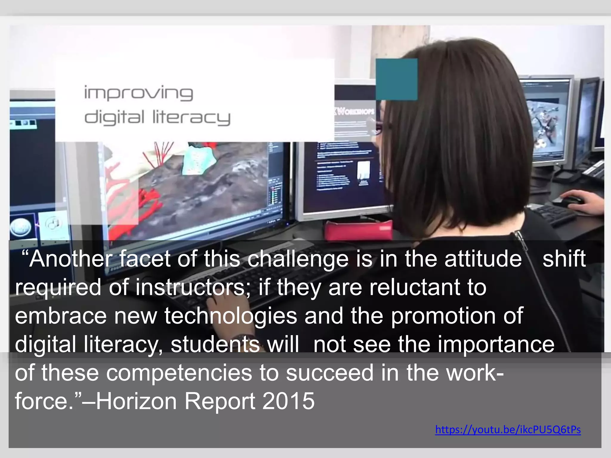 “Another facet of this challenge is in the attitude shift
required of instructors; if they are reluctant to
embrace new technologies and the promotion of
digital literacy, students will not see the importance
of these competencies to succeed in the work-
force.”–Horizon Report 2015
https://youtu.be/ikcPU5Q6tPs
 