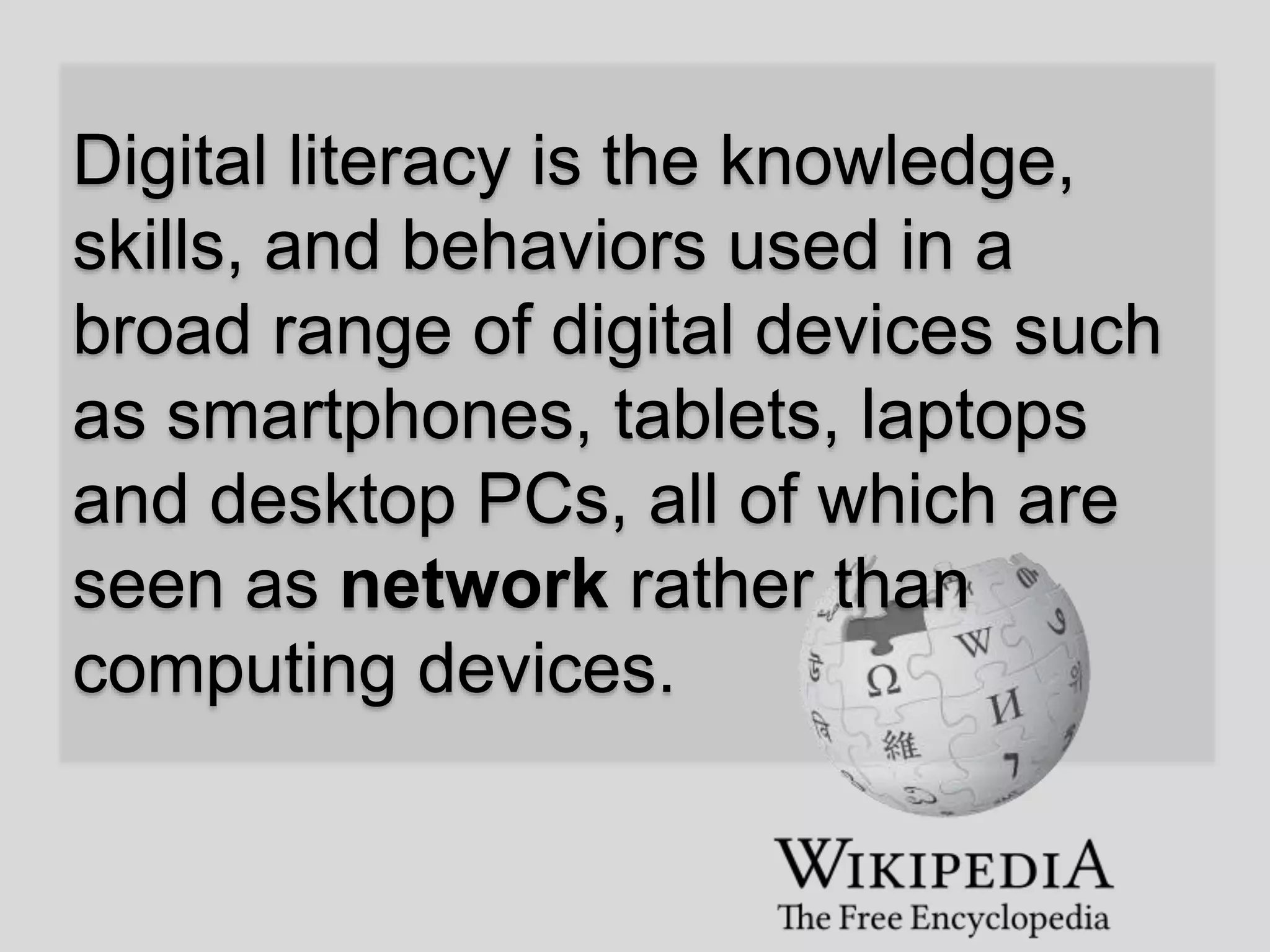 Digital literacy is the knowledge,
skills, and behaviors used in a
broad range of digital devices such
as smartphones, tablets, laptops
and desktop PCs, all of which are
seen as network rather than
computing devices.
 