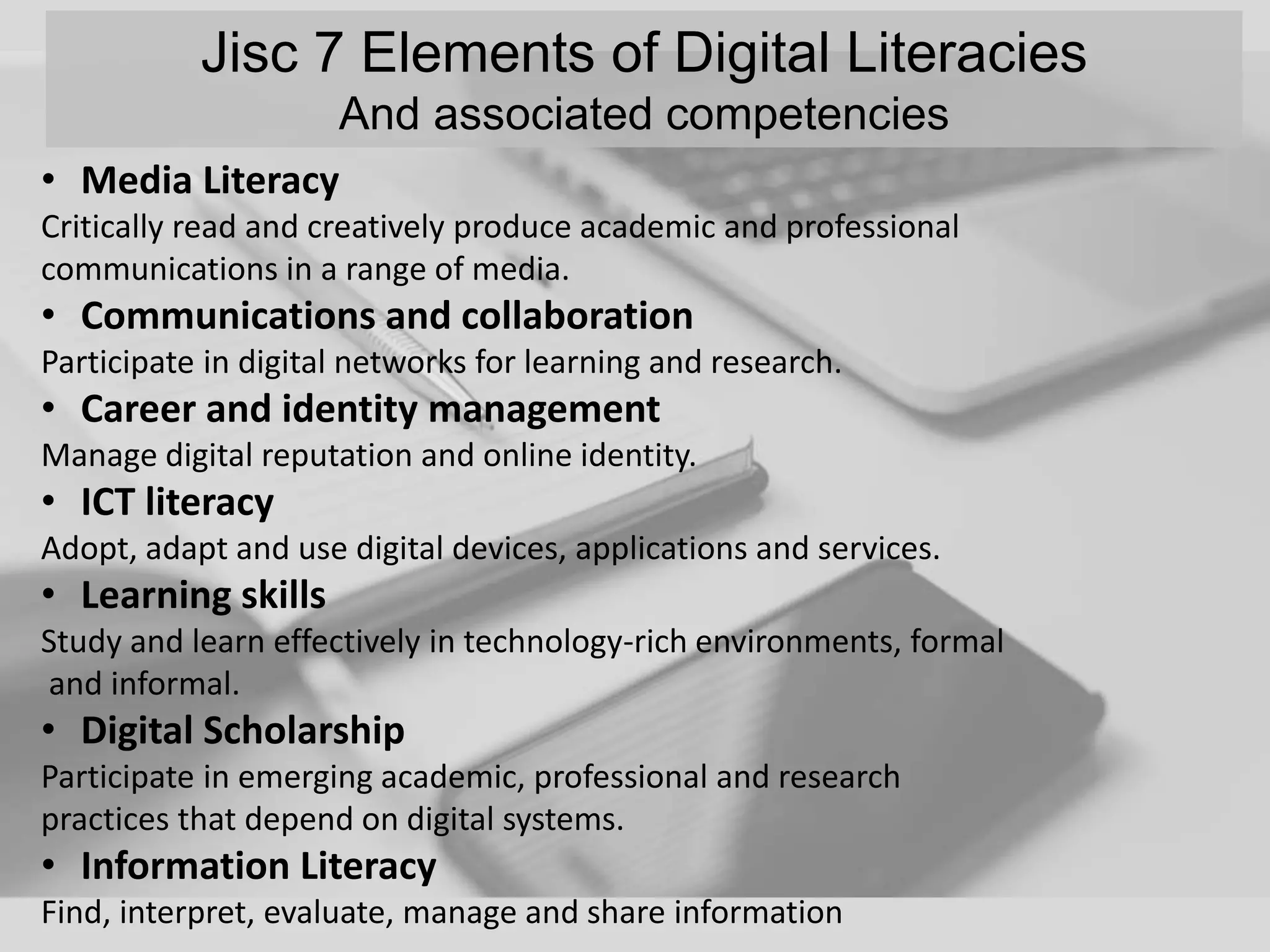 Jisc 7 Elements of Digital Literacies
And associated competencies
• Media Literacy
Critically read and creatively produce academic and professional
communications in a range of media.
• Communications and collaboration
Participate in digital networks for learning and research.
• Career and identity management
Manage digital reputation and online identity.
• ICT literacy
Adopt, adapt and use digital devices, applications and services.
• Learning skills
Study and learn effectively in technology-rich environments, formal
and informal.
• Digital Scholarship
Participate in emerging academic, professional and research
practices that depend on digital systems.
• Information Literacy
Find, interpret, evaluate, manage and share information
 