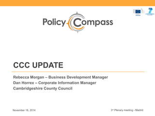 CCC UPDATE 
Rebecca Morgan – Business Development Manager 
Dan Horrex – Corporate Information Manager 
Cambridgeshire County Council 
October 2014 3rd Plenary meeting - Madrid 
 
