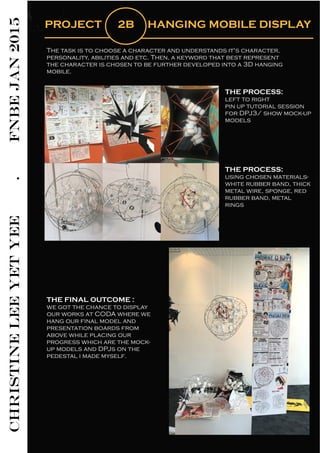 CHRISTINELEEYETYEE.FNBEJAN2015
PROJECT 2B HANGING MOBILE DISPLAY
The task is to choose a character and understands it's character,
personality, abilities and etc. Then, a keyword that best represent
the character is chosen to be further developed into a 3D hanging
mobile.
THE PROCESS:
left to right
pin up tutorial session
for DPJ3/ show mock-up
models
THE PROCESS:
using chosen materials-
white rubber band, thick
metal wire, sponge, red
rubber band, metal
rings
THE FINAL OUTCOME :
we got the chance to display
our works at CODA where we
hang our final model and
presentation boards from
above while placing our
progress which are the mock-
up models and DPJs on the
pedestal i made myself.
 