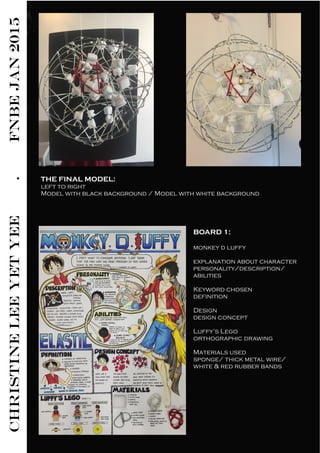 CHRISTINELEEYETYEE.FNBEJAN2015
THE FINAL MODEL:
left to right
Model with black background / Model with white background
BOARD 1: 
monkey d luffy
explanation about character
personality/description/
abilities
Keyword chosen
definition
Design
design concept
Luffy’s Lego
orthographic drawing
Materials used
sponge/ thick metal wire/
white & red rubber bands
 
