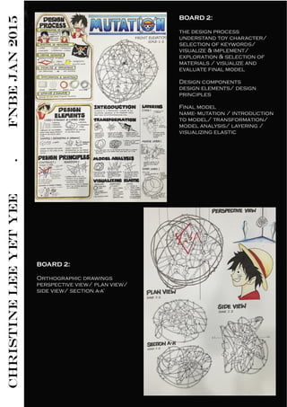 CHRISTINELEEYETYEE.FNBEJAN2015 BOARD 2: 
the design process
understand toy character/
selection of keywords/
visualize & implement/
exploration & selection of
materials / visualize and
evaluate final model
Design components
design elements/ design
principles
Final model
name- mutation / introduction
to model/ transformation/
model analysis/ layering /
visualizing elastic
BOARD 2: 
Orthographic drawings
perspective view/ plan view/
side view/ section a-a’
 