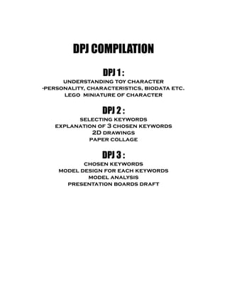 DPJ COMPILATION
DPJ 1 :
understanding toy character
-personality, characteristics, biodata etc.
lego miniature of character
DPJ 2 :
selecting keywords
explanation of 3 chosen keywords
2D drawings
paper collage
DPJ 3 :
chosen keywords
model design for each keywords
model analysis
presentation boards draft
 