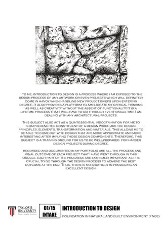INTRODUCTION TO DESIGN
FOUNDATION IN NATURAL AND BUILT ENVIRONMENT (FNBE)
01/15
INTAKE
to me, introduction to design is a process where i am exposed to the
design process of any artwork or even projects which will definitely
come in handy when handling new project briefs upon entering
degree. It also provides a platform to ameliorate my critical thinking
as well as creativity without the absent of functionality.It is a
lifetime process that I will have to go through every single time I am
dealing with any architectural projects.
This subject also act as a quintessential indoctrination for me to
comprehend the constituent of a design which are the design
principles, elements, transformation and materials. This allows me to
be able to come out with design that are more appropriate and more
interesting after implying those design components. Therefore, this
subject is a training ground for us to be well-prepared for harder
design projects during degree.
recorded and documented in my portfolio are all the process and
final outcome of each project that i have went through in this
module. each part of the progress are extremely important as it is
crucial to go through the design process to achieve the best
outcome at the end. Thus, there is no shortcut in producing an
excellent design.
 