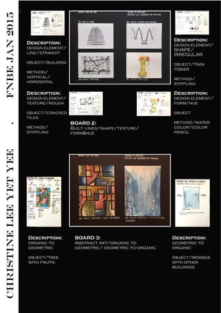 CHRISTINELEEYETYEE.FNBEJAN2015
Description:
design element/
line/straight
object/building
method/
vertical/
horizontal
Description:
design element/
SHAPE/
IRREGULAR
object/twin
tower
method/
stippling
Description:
design element/
texture/rough
object/cracked
tiles
method/
stippling
Description:
design element/
form/hue
object
method/water
color/color
pencil
BOARD 2:
Built- lines/shape/texture/
form&hue
BOARD 3:
Abstract art/organic to
geometric/ geometric to organic
Description:
organic to
geometric
object/tree
with fruits
Description:
geometric to
organic
object/mosque
with other
buildings
 