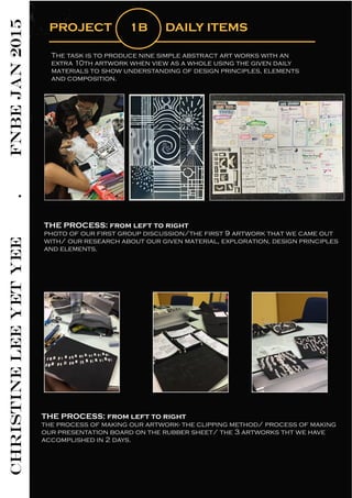 CHRISTINELEEYETYEE.FNBEJAN2015
PROJECT 1B DAILY ITEMS
The task is to produce nine simple abstract art works with an
extra 10th artwork when view as a whole using the given daily
materials to show understanding of design principles, elements
and composition.
THE PROCESS: from left to right
photo of our first group discussion/the first 9 artwork that we came out
with/ our research about our given material, exploration, design principles
and elements.
THE PROCESS: from left to right
the process of making our artwork- the clipping method/ process of making
our presentation board on the rubber sheet/ the 3 artworks tht we have
accomplished in 2 days.
 