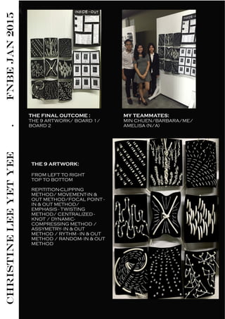 CHRISTINELEEYETYEE.FNBEJAN2015
THE 9 ARTWORK:
FROM LEFT TO RIGHT
TOP TO BOTTOM
REPITITION-CLIPPING
METHOD/ MOVEMENT-IN &
OUT METHOD/FOCAL POINT -
IN & OUT METHOD/
EMPHASIS - TWISTING
METHOD/ CENTRALIZED -
KNOT / DYNAMIC-
COMPRESSING METHOD /
ASSYMETRY- IN & OUT
METHOD / RYTHM - IN & OUT
METHOD / RANDOM- IN & OUT
METHOD
THE FINAL OUTCOME :
THE 9 ARTWORK/ BOARD 1/
BOARD 2
MY TEAMMATES:
MIN CHUEN/BARBARA/ME/
AMELISA (N/A)
 