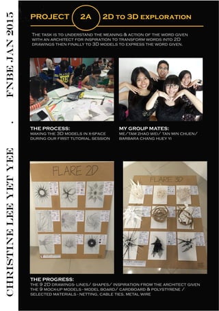 CHRISTINELEEYETYEE.FNBEJAN2015
PROJECT 2A 2D to 3D exploration
The task is to understand the meaning & action of the word given
with an architect for inspiration to transform words into 2D
drawings then finally to 3D models to express the word given.
THE PROCESS:
making the 3D models in x-space
during our first tutorial session
MY GROUP MATES:
me/tam zhao wei/ tan min chuen/
barbara chang huey yi
THE PROGRESS:
the 9 2D drawings- lines/ shapes/ inspiration from the architect given
the 9 mock-up models - model board/ cardboard & polystyrene /
selected materials - netting, cable ties, metal wire
 