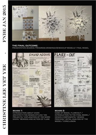 CHRISTINELEEYETYEE.FNBEJAN2015
board 1:
introduction about given
architect/his design styles/ his
projects/ explanation of the word
given/ meaning and action of flare
THE FINAL OUTCOME:
presentation boards/progress drawings & mock-up models/ final model
board 2:
name of model- flare-out /
introduction to the final model/
design components/ design
process/ detail analysis of the
model/ conclusion
 