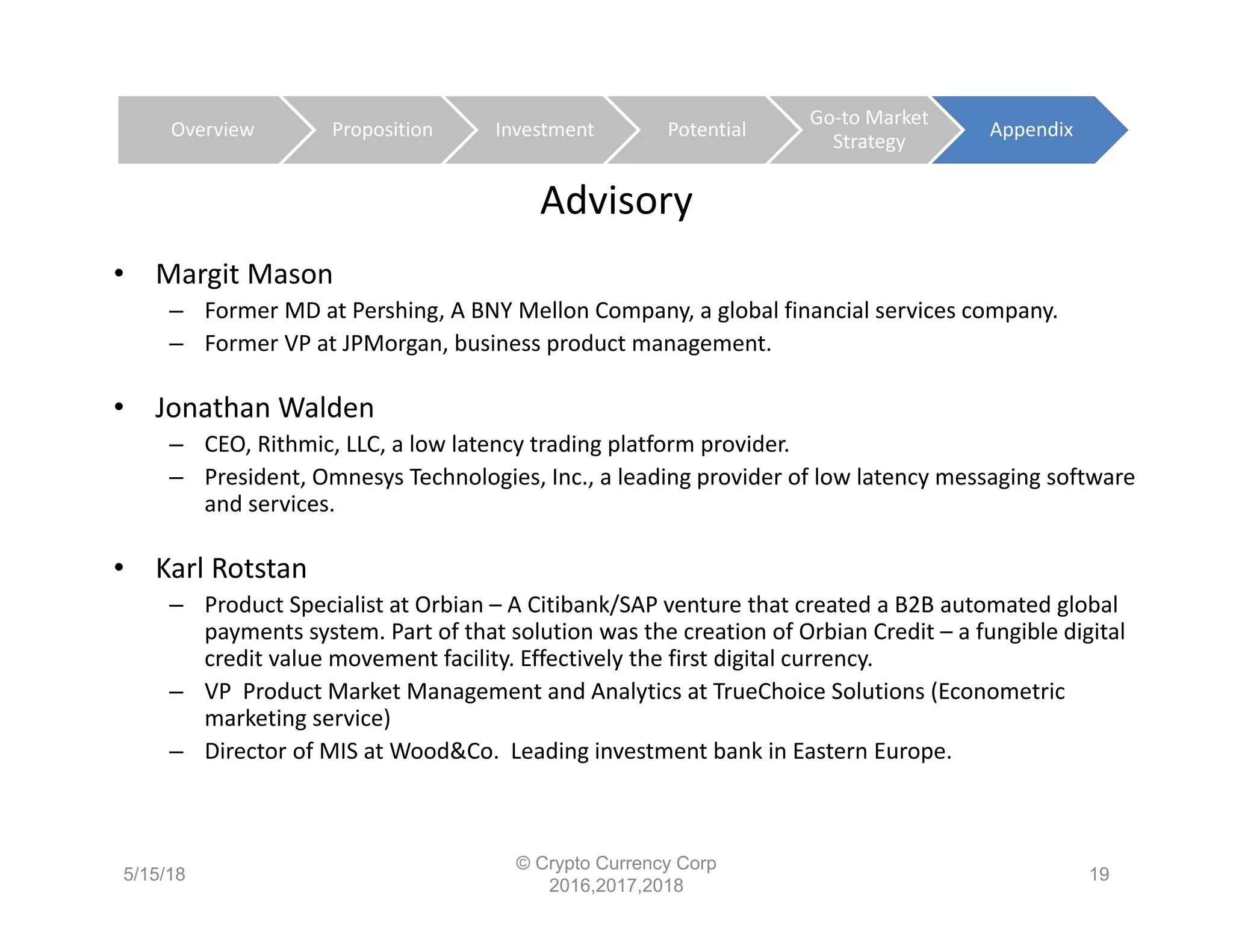 Advisory
• Margit Mason
– Former MD at Pershing, A BNY Mellon Company, a global financial services company.
– Former VP at JPMorgan, business product management.
• Jonathan Walden
– CEO, Rithmic, LLC, a low latency trading platform provider.
– President, Omnesys Technologies, Inc., a leading provider of low latency messaging software 
and services.
• Karl Rotstan
– Product Specialist at Orbian – A Citibank/SAP venture that created a B2B automated global 
payments system. Part of that solution was the creation of Orbian Credit – a fungible digital 
credit value movement facility. Effectively the first digital currency.
– VP  Product Market Management and Analytics at TrueChoice Solutions (Econometric 
marketing service)
– Director of MIS at Wood&Co.  Leading investment bank in Eastern Europe.
5/15/18
© Crypto Currency Corp
2016,2017,2018
19
Overview Proposition Investment Potential
Go‐to Market 
Strategy
Appendix
 