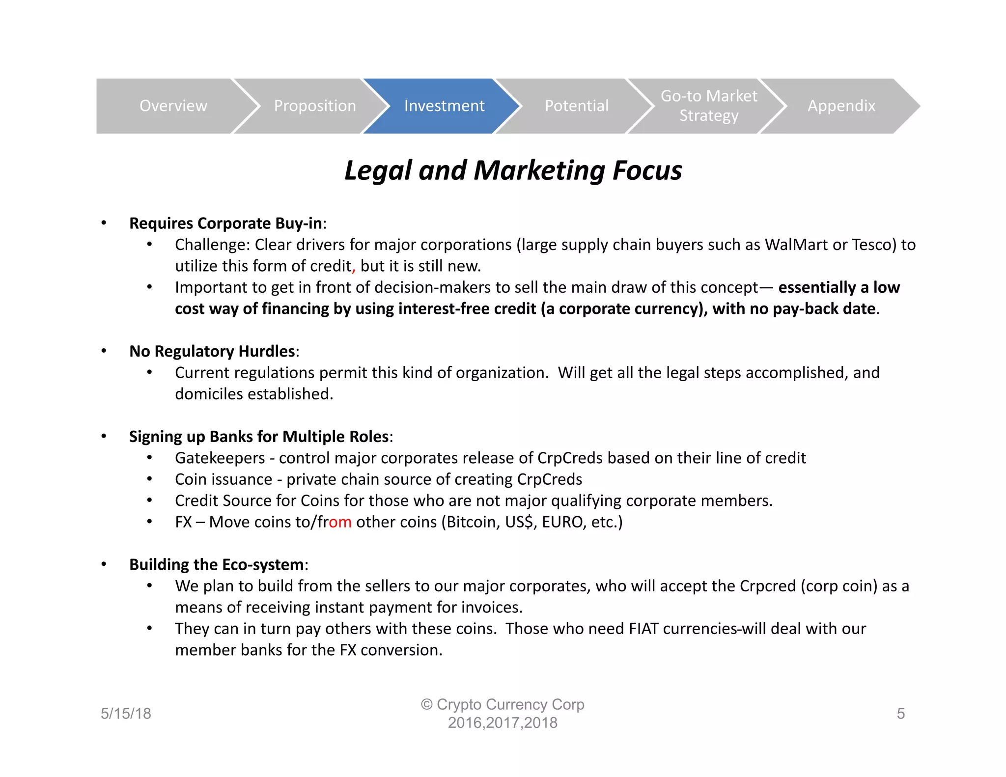 Legal and Marketing Focus
• Requires Corporate Buy‐in:
• Challenge: Clear drivers for major corporations (large supply chain buyers such as WalMart or Tesco) to 
utilize this form of credit, but it is still new. 
• Important to get in front of decision‐makers to sell the main draw of this concept— essentially a low 
cost way of financing by using interest‐free credit (a corporate currency), with no pay‐back date. 
• No Regulatory Hurdles: 
• Current regulations permit this kind of organization.  Will get all the legal steps accomplished, and 
domiciles established.
• Signing up Banks for Multiple Roles:  
• Gatekeepers ‐ control major corporates release of CrpCreds based on their line of credit
• Coin issuance ‐ private chain source of creating CrpCreds
• Credit Source for Coins for those who are not major qualifying corporate members.
• FX – Move coins to/from other coins (Bitcoin, US$, EURO, etc.)
• Building the Eco‐system: 
• We plan to build from the sellers to our major corporates, who will accept the Crpcred (corp coin) as a 
means of receiving instant payment for invoices. 
• They can in turn pay others with these coins.  Those who need FIAT currencies will deal with our 
member banks for the FX conversion.
5/15/18
© Crypto Currency Corp
2016,2017,2018
5
Overview Proposition Investment Potential
Go‐to Market 
Strategy
Appendix
 
