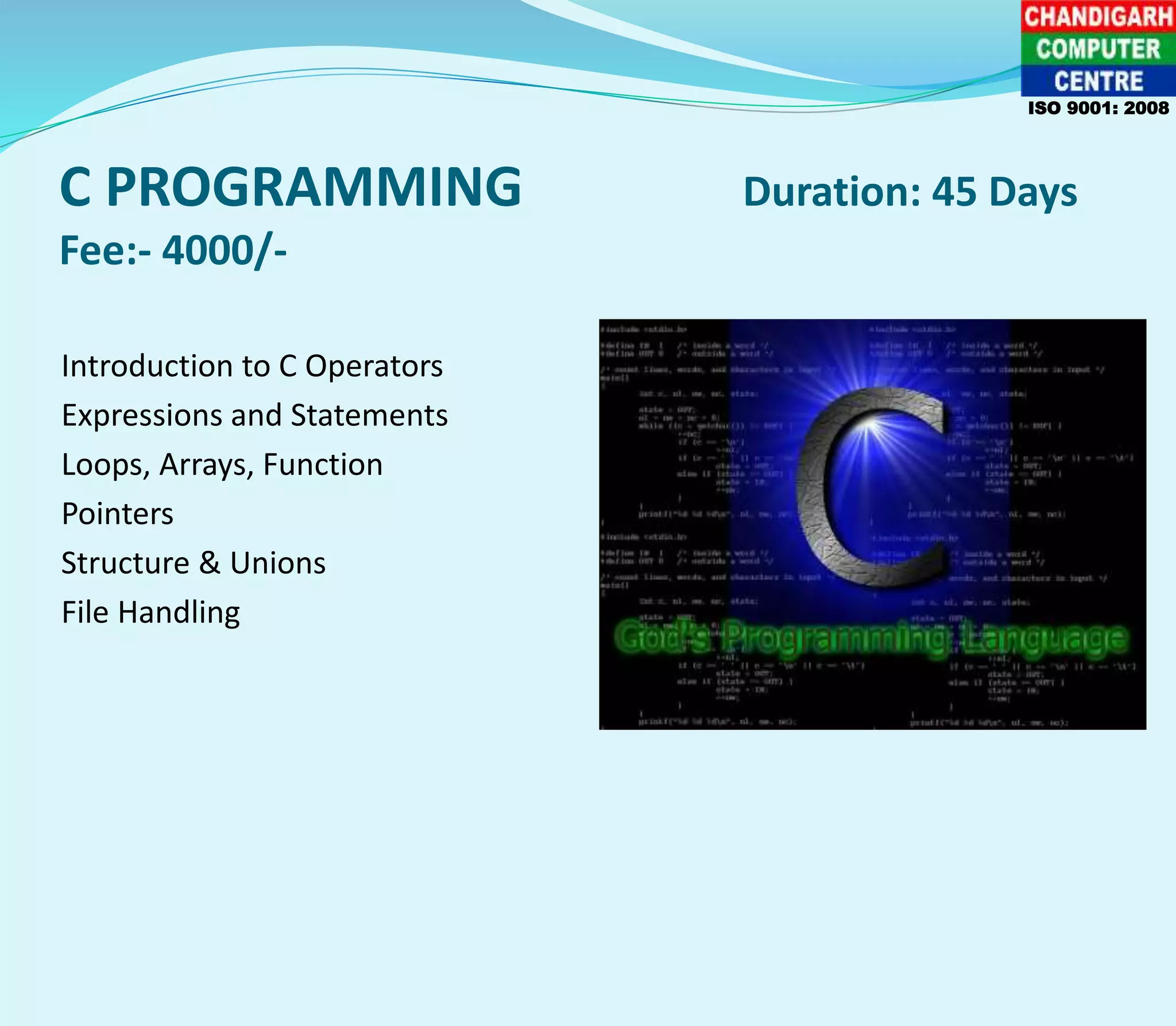 C PROGRAMMING Duration: 45 Days
Fee:- 4000/-
Introduction to C Operators
Expressions and Statements
Loops, Arrays, Function
Pointers
Structure & Unions
File Handling
ISO 9001: 2008
 