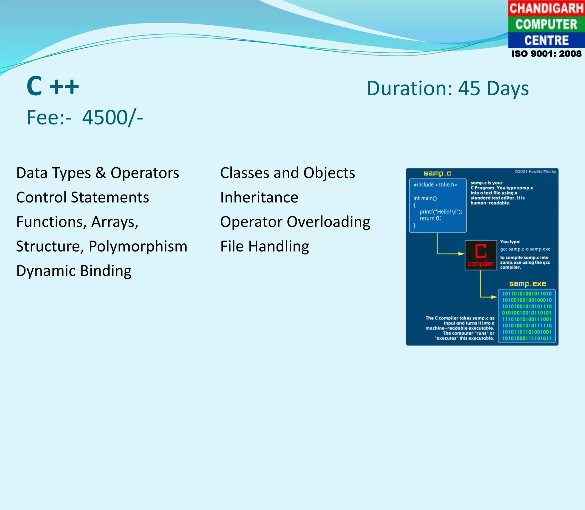 C ++ Duration: 45 Days
Fee:- 4500/-
Data Types & Operators Classes and Objects
Control Statements Inheritance
Functions, Arrays, Operator Overloading
Structure, Polymorphism File Handling
Dynamic Binding
ISO 9001: 2008
 