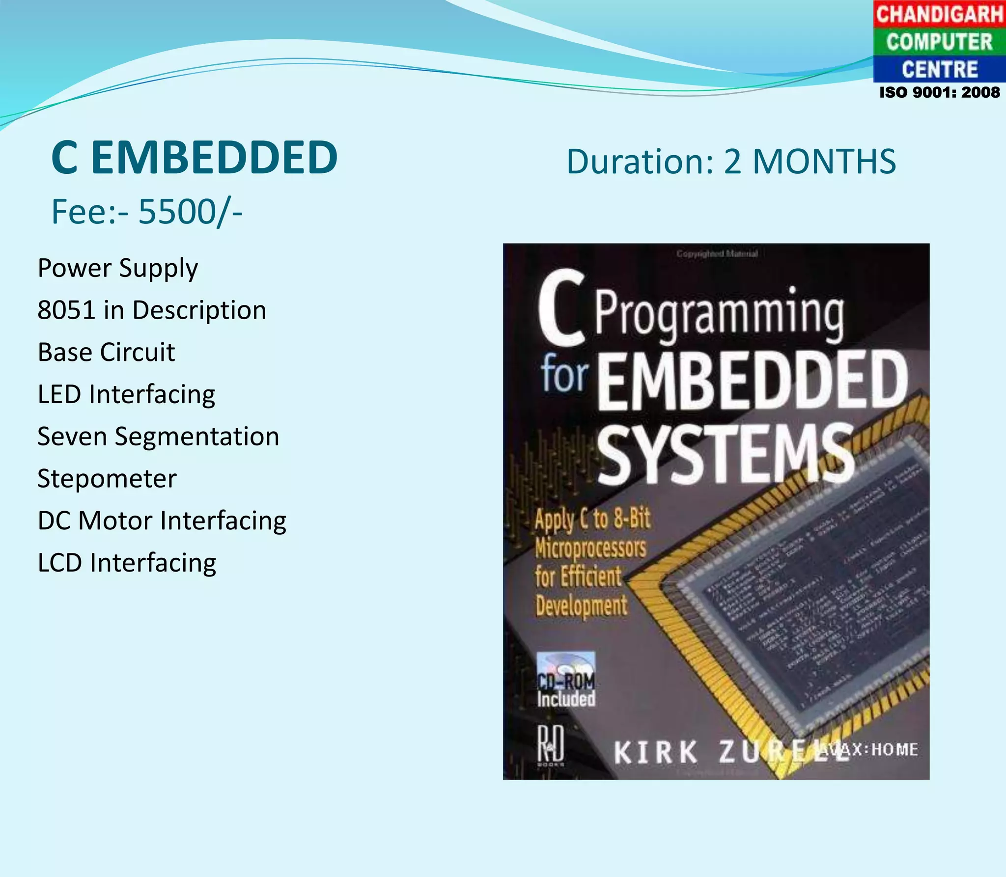 C EMBEDDED Duration: 2 MONTHS
Fee:- 5500/-
Power Supply
8051 in Description
Base Circuit
LED Interfacing
Seven Segmentation
Stepometer
DC Motor Interfacing
LCD Interfacing
ISO 9001: 2008
 