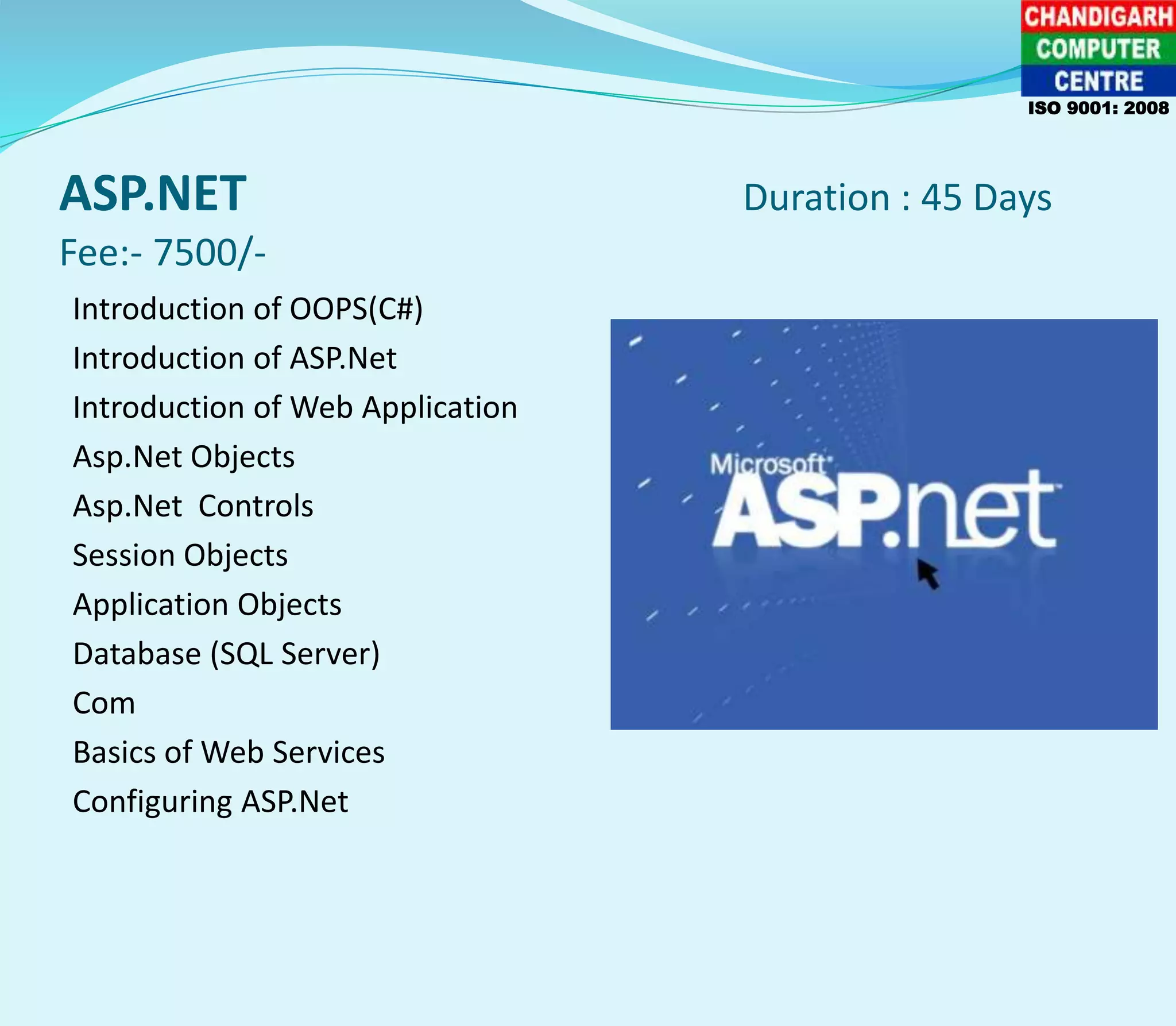 ASP.NET Duration : 45 Days
Fee:- 7500/-
Introduction of OOPS(C#)
Introduction of ASP.Net
Introduction of Web Application
Asp.Net Objects
Asp.Net Controls
Session Objects
Application Objects
Database (SQL Server)
Com
Basics of Web Services
Configuring ASP.Net
ISO 9001: 2008
 