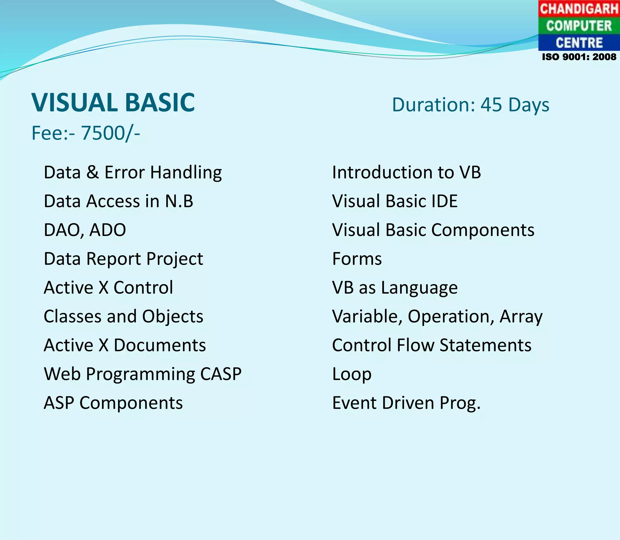 VISUAL BASIC Duration: 45 Days
Fee:- 7500/-
Data & Error Handling Introduction to VB
Data Access in N.B Visual Basic IDE
DAO, ADO Visual Basic Components
Data Report Project Forms
Active X Control VB as Language
Classes and Objects Variable, Operation, Array
Active X Documents Control Flow Statements
Web Programming CASP Loop
ASP Components Event Driven Prog.
ISO 9001: 2008
 